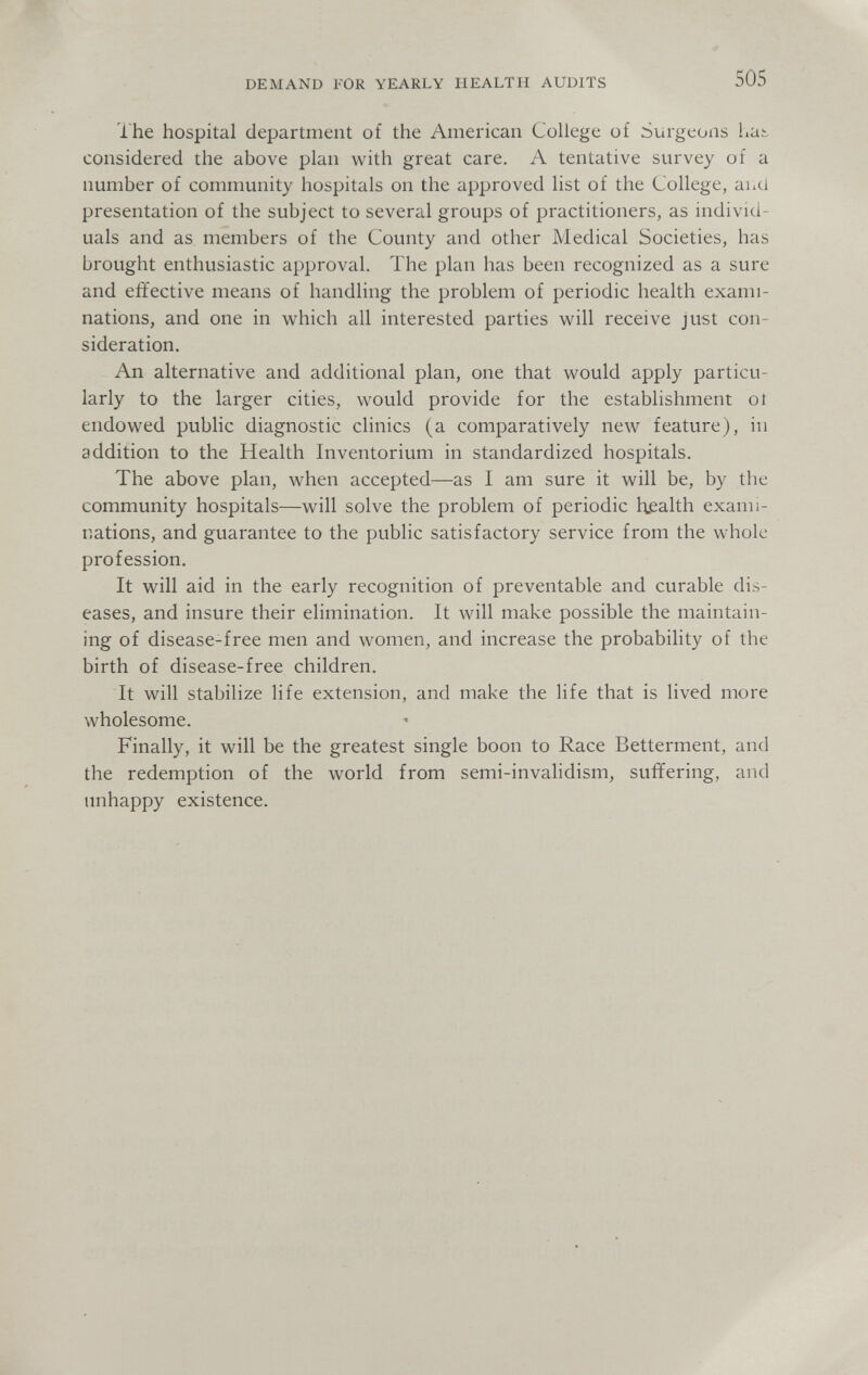 DEMAND FOR YEARLY HEALTH AUDITS 505 The hospital department of the American College of Surgeons hai. considered the above plan with great care. A tentative survey of a number of community hospitals on the approved list of the College, auci presentation of the subject to several groups of practitioners, as individ¬ uals and as members of the County and other Medical Societies, has brought enthusiastic approval. The plan has been recognized as a sure and effective means of handling the problem of periodic health exami¬ nations, and one in which all interested parties will receive just con¬ sideration. An alternative and additional plan, one that would apply particu¬ larly to the larger cities, would provide for the establishment oí endowed public diagnostic clinics (a comparatively new feature), in addition to the Health Inventorium in standardized hospitals. The above plan, when accepted—as I am sure it will be, by the community hospitals—will solve the problem of periodic h.ealth exami¬ nations, and guarantee to the public satisfactory service from the whole profession. It will aid in the early recognition of preventable and curable dis¬ eases, and insure their elimination. It will make possible the maintain¬ ing of disease-free men and women, and increase the probability of the birth of disease-free children. It will stabilize life extension, and make the life that is lived more wholesome. Finally, it will be the greatest single boon to Race Betterment, and the redemption of the world from semi-invalidism, suffering, and unhappy existence.