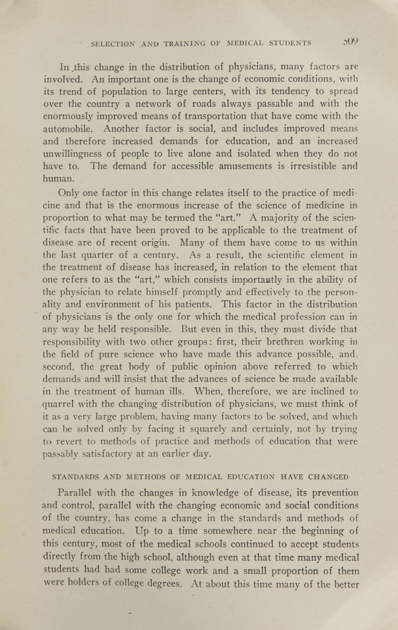 SELECTION AND TRAINING OF MEDICAL STUDENTS In ,this change in the distribution of physicians, many factors are involved. An important one is the change of economic conditions, with its trend of population to large centers, with its tendency to spread over the country a network of roads always passable and with the enormously improved means of transportation that have come with the automobile. Another factor is social, and includes improved means and therefore increased demands for education, and an increased unwillingness of people to live alone and isolated when they do not have to. The demand for accessible amusements is irresistible and human. Only one factor in this change relates itself to the practice of medi¬ cine and that is the enormous increase of the science of medicine in proportion to what may be termed the art. A majority of the scien¬ tific facts that have been proved to be applicable to the treatment of disease are of recent origin. Many of them have come to us within the last quarter of a century. As a result, the scientific element in the treatment of disease has increased, in relation to the element that one refers to as the art, which consists importaatly in the ability of the physician to relate himself promptly and effectively to the person¬ ality and environment of his patients. This factor in the distribution of physicians is the only one for which the medical profession can in any way be held responsible. But even in this, they must divide that responsibility with two other groups : first, their brethren working in the field of pure science who have made this advance possible, and, second, the great body of public opinion above referredi to which demands and will insist that the advances of science be made available in the treatment of human ills. When, therefore, we are inclined to quarrel with the changing distribution of physicians, we must think of it as a very large problem, having many factors to be solved, and which can be solved only by facing it squarely and certainly, not by trying to revert to methods of practice and methods of education that were passably satisfactory at an earlier day. STANDARDS AND METHODS OF MEDICAL EDUCATION HAVE CHANGED Parallel with the changes in knowledge of disease, its prevention and control, parallel with the changing economic and social conditions of the country, has come a change in the standards and methods of medical education. Up to a time somewhere near the beginning of this century, most of the medical schools continued to accept students directly from the high school, although even at that time many medical students had had some college work and a small proportion of them were holders of college degrees. At about this time many of the better