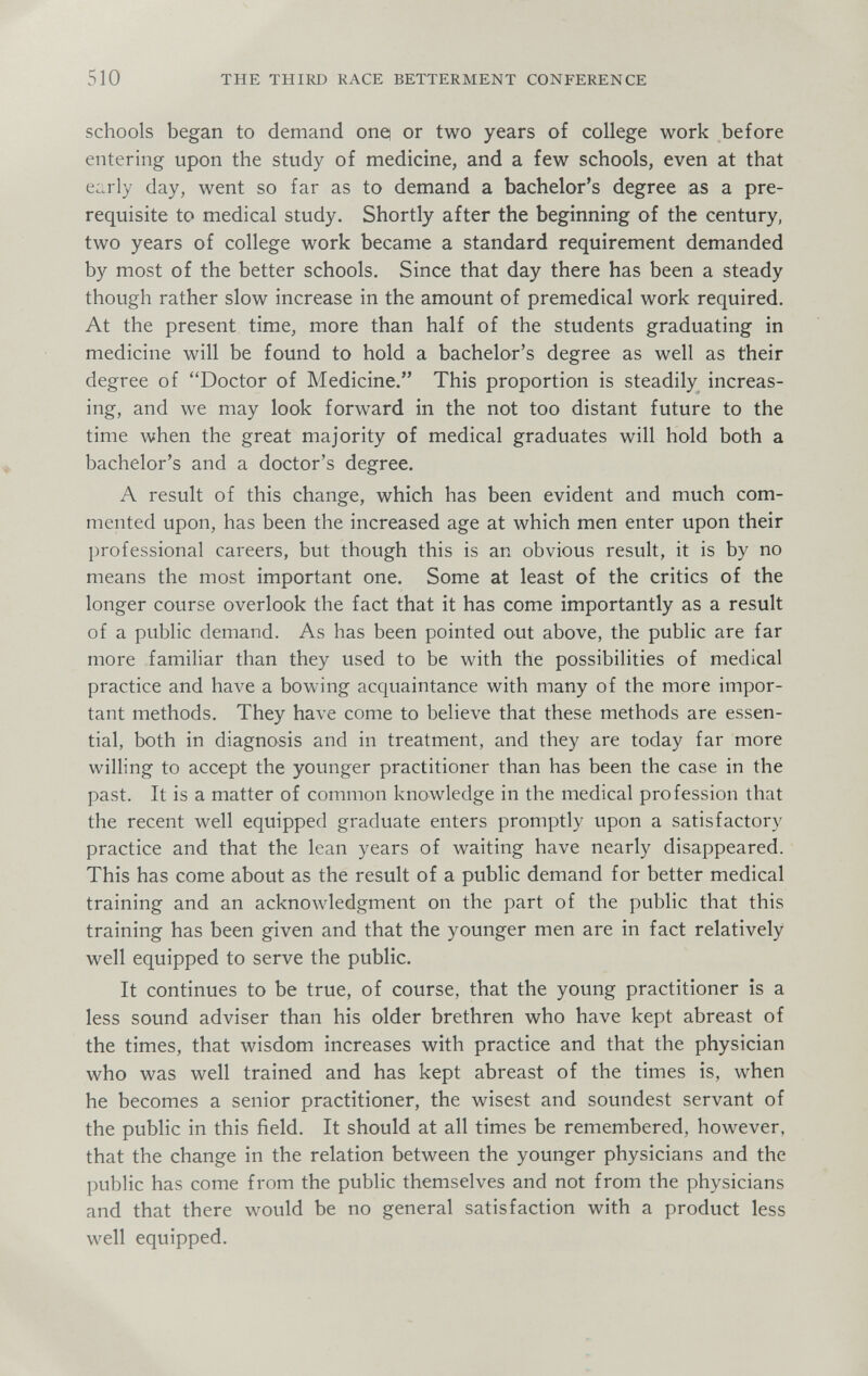 510 THE THIRD RACE BETTERMENT CONFERENCE schools began to demand onei or two years of college work before entering upon the study of medicine, and a few schools, even at that e:;rly day, went so far as to demand a bachelor's degree as a pre¬ requisite to medical study. Shortly after the beginning of the century, two years of college work became a standard requirement demanded by most of the better schools. Since that day there has been a steady though rather slow increase in the amount of premedicai work required. At the present time, more than half of the students graduating in medicine will be found to hold a bachelor's degree as well as their degree of Doctor of Medicine. This proportion is steadily increas¬ ing, and we may look forward in the not too distant future to the time when the great majority of medical graduates will hold both a bachelor's and a doctor's degree. A result of this change, which has been evident and much com¬ mented upon, has been the increased age at which men enter upon their professional careers, but though this is an obvious result, it is by no means the most important one. Some at least of the critics of the longer course overlook the fact that it has come importantly as a result of a public demand. As has been pointed out above, the public are far more familiar than they used to be with the possibilities of medical practice and have a bowing acquaintance with many of the more impor¬ tant methods. They have come to believe that these methods are essen¬ tial, both in diagnosis and in treatment, and they are today far more willing to accept the younger practitioner than has been the case in the past. It is a matter of common knowledge in the medical profession that the recent well equipped graduate enters promptly upon a satisfactory practice and that the lean years of waiting have nearly disappeared. This has come about as the result of a public demand for better medical training and an acknowledgment on the part of the public that this training has been given and that the younger men are in fact relatively well equipped to serve the public. It continues to be true, of course, that the young practitioner is a less sound adviser than his older brethren who have kept abreast of the times, that wisdom increases with practice and that the physician who was well trained and has kept abreast of the times is, when he becomes a senior practitioner, the wisest and soundest servant of the public in this field. It should at all times be remembered, however, that the change in the relation between the younger physicians and the public has come from the public themselves and not from the physicians and that there would be no general satisfaction with a product less well equipped.