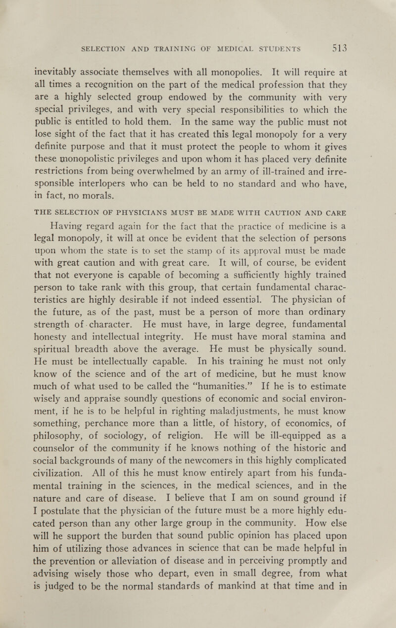 SELECTION AND TRAINING OF MEDICAL STUDENTS 513 inevitably associate themselves with all monopolies. It will require at all times a recognition on the part of the medical profession that they are a highly selected group endowed by the community with very special privileges, and with very special responsibilities to which the public is entitled to hold them. In the same way the public must not lose sight of the fact that it has created this legal monopoly for a very definite purpose and that it must protect the people to whom it gives these monopolistic privileges and upon whom it has placed very definite restrictions from being overwhelmed by an army of ill-trained and irre¬ sponsible interlopers who can be held to no standard and who have, in fact, no morals. THE SELECTION OF PHYSICIANS MUST BE MADE WITH CAUTION AND CARE Having regard again for the fact that the practice of medicine is a legal monopoly, it will at once be evident that the selection of persons upon whom the state is to set the stamp of its approval must be made with great caution and with great care. It will, of course, be evident that not everyone is capable of becoming a sufficiently highly trained person to take rank with this group, that certain fundamental charac¬ teristics are highly desirable if not indeed essential. The physician of the future, as of the past, must be a person of more than ordinary strength of character. He must have, in large degree, fundamental honesty and intellectual integrity. He must have moral stamina and spiritual breadth above the average. He must be physically sound. He must be intellectually capable. In his training he must not only know of the science and of the art of medicine, but he must know much of what used to be called the humanities. If he is to estimate wisely and appraise soundly questions of economic and social environ¬ ment, if he is to be helpful in righting maladjustments, he must know something, perchance more than a little, of history, of economics, of philosophy, of sociology, of religion. He will be ill-equipped as a counselor of the community if he knows nothing of the historic and social backgrounds of many of the newcomers in this highly complicated civilization. All of this he must know entirely apart from his funda¬ mental training in the sciences, in the medical sciences, and in the nature and care of disease. I believe that I am on sound ground if I postulate that the physician of the future must be a more highly edu¬ cated person than any other large group in the community. How else will he support the burden that sound public opinion has placed upon him of utilizing those advances in science that can be made helpful in the prevention or alleviation of disease and in perceiving promptly and advising wisely those who depart, even in small degree, from what is judged to be the normal standards of mankind at that time and in