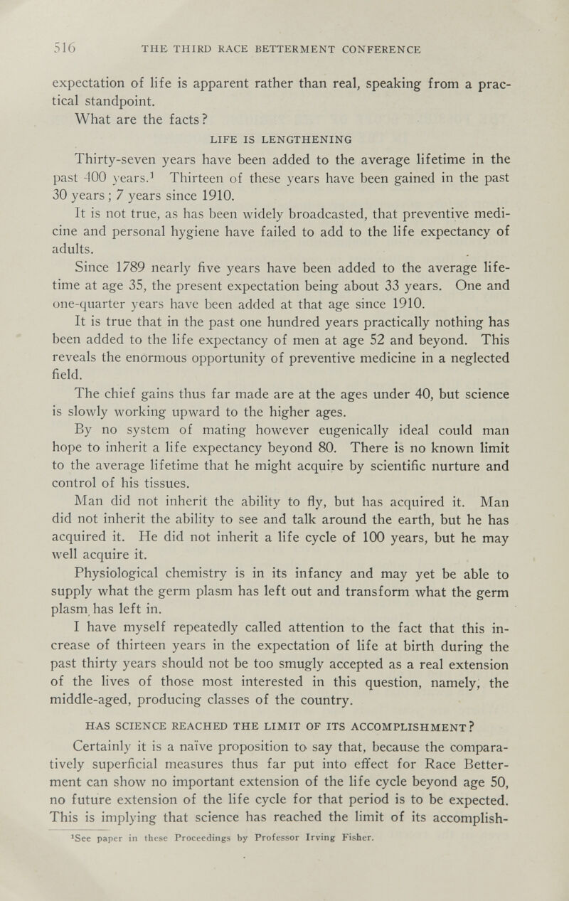 516 THE THIRD RACE BETTERMENT CONFERENCE expectation of life is apparent rather than real, speaking from a prac¬ tical standpoint. What are the facts? LIFE IS LENGTHENING Thirty-seven years have been added to the average lifetime in the past 400 years.^ Thirteen of these years have been gained in the past 30 years ; 7 years since 1910. It is not true, as has been widely broadcasted, that preventive medi¬ cine and personal hygiene have failed to add to the life expectancy of adults. Since 1789 nearly five years have been added to the average life¬ time at age 35, the present expectation being about 33 years. One and one-quarter years have been added at that age since 1910. It is true that in the past one hundred years practically nothing has been added to the life expectancy of men at age 52 and beyond. This reveals the enormous opportunity of preventive medicine in a neglected field. The chief gains thus far made are at the ages under 40, but science is slowly working upward to the higher ages. By no system of mating however eugenically ideal could man hope to inherit a life expectancy beyond 80. There is no known limit to the average lifetime that he might acquire by scientific nurture and control of his tissues. Man did not inherit the ability to fly, but has acquired it. Man did not inherit the ability to see and talk around the earth, but he has acquired it. He did not inherit a life cycle of 100 years, but he may well acquire it. Physiological chemistry is in its infancy and may yet be able to supply what the germ plasm has left out and transform what the germ plasm has left in. I have myself repeatedly called attention to the fact that this in¬ crease of thirteen years in the expectation of life at birth during the past thirty years should not be too smugly accepted as a real extension of the lives of those most interested in this question, namely, the middle-aged, producing classes of the country. HAS SCIENCE REACHED THE LIMIT OF ITS ACCOMPLISHMENT? Certainly it is a naïve proposition to say that, because the compara¬ tively superficial measures thus far put into effect for Race Better¬ ment can show no important extension of the life cycle beyond age 50, no future extension of the life cycle for that period is to be expected. This is implying that science has reached the limit of its accomplish- ^See paper in these Proceedings by Professor Irving Fisher.