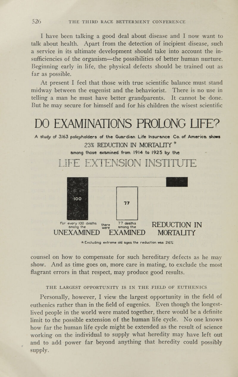 526 THE THIRD RACE BETTERMENT CONFERENCE I have been talking a good deal about disease and I now want to talk about health. Apart from the detection of incipient disease, such a service in its ultimate development should take into account the in¬ sufficiencies of the organism—the possibilities of better human nurture. Beginning early in life, the physical defects should be trained out as far as possible. At present I feel that those with true scientific balance must stand midway between the eugenist and the behaviorist. There is no use in telling a man he must have better grandparents. It cannot be done. But he may secure for himself and for his children the wisest scientific DO EXAMINATIONS PROLONG LIFE? A study of 3.163 policyholders of the Guardian Life Insurance Co. of America shows 23% REDUCTION IN MORTMJIY* among those examined from 1914 to 1925 by the LIFE EXTENSION INSTITUTE ïîfj liíTK REDUCTION IN UNEXAMINED EXAMINED MORTAUTY * Excluding extreme old ages, the reduction was 26% counsel on how to compensate for such hereditary defects as he may show. And as time goes on, more care in mating, to exclude the most flagrant errors in that respect, may produce good results. THE LARGEST OPPORTUNITY IS IN THE FIELD OF EUTHENICS Personally, however, I view the largest opportunity in the field of euthenics rather than in the field of eugenics. Even though the longest- lived people in the world were mated together, there would be a definite limit to the possible extension of the human life cycle. No one knows how far the human life cycle might be extended as the result of science working on the individual to supply what heredity may have left out and to add power far beyond anything that heredity could possibly supply.