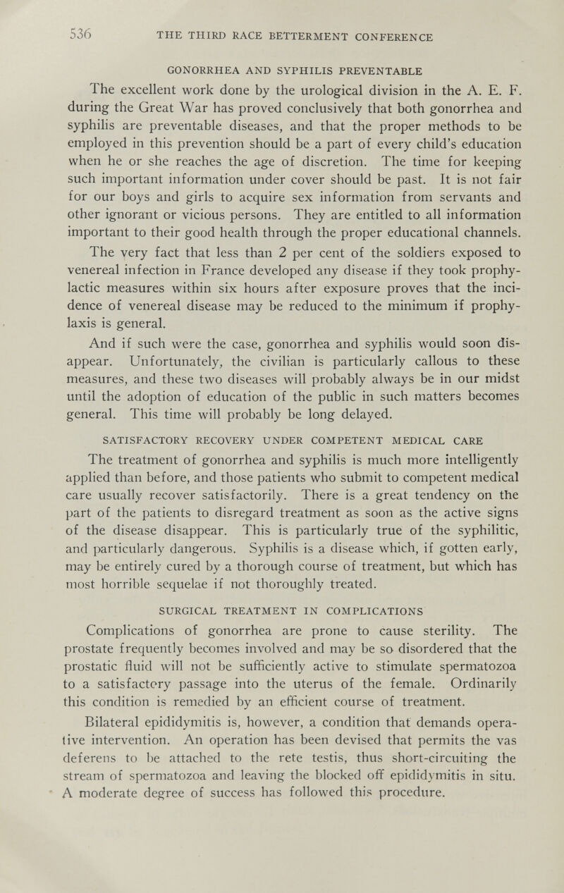 536 THE THIRD RACE BETTERMENT CONFERENCE GONORRHEA AND SYPHILIS PREVENTABLE The excellent work done by the urological division in the A. E. F. during the Great War has proved conclusively that both gonorrhea and syphihs are preventable diseases, and that the proper methods to be employed in this prevention should be a part of every child's education when he or she reaches the age of discretion. The time for keeping such important information under cover should be past. It is not fair for our boys and girls to acquire sex information from servants and other ignorant or vicious persons. They are entitled to all information important to their good health through the proper educational channels. The very fact that less than 2 per cent of the soldiers exposed to venereal infection in France developed any disease if they took prophy¬ lactic measures within six hours after exposure proves that the inci¬ dence of venereal disease may be reduced to the minimum if prophy¬ laxis is general. And if such were the case, gonorrhea and syphilis would soon dis¬ appear. Unfortunately, the civilian is particularly callous to these measures, and these two diseases will probably always be in our midst until the adoption of education of the public in such matters becomes general. This time will probably be long delayed. SATISFACTORY RECOVERY UNDER COMPETENT MEDICAL CARE The treatment of gonorrhea and syphilis is much more intelligently applied than before, and those patients who submit to competent medical care usually recover satisfactorily. There is a great tendency on the part of the patients to disregard treatment as soon as the active signs of the disease disappear. This is particularly true of the syphilitic, and particularly dangerous. Syphilis is a disease which, if gotten early, may be entirely cured by a thorough course of treatment, but which has most horrible sequelae if not thoroughly treated. SURGICAL TREATMENT IN COMPLICATIONS Complications of gonorrhea are prone to cause sterility. The prostate frequently becomes involved and may be so disordered that the prostatic fluid will not be sufficiently active to stimulate spermatozoa to a satisfactory passage into the uterus of the female. Ordinarily this condition is remedied by an efficient course of treatment. Bilateral epididymitis is, however, a condition that demands opera- live intervention. An operation has been devised that permits the vas deferens to be attached to the rete testis, thus short-circuiting the stream of spermatozoa and leaving the blocked off epididymitis in situ. ■ A moderate degree of success has followed this procedure.