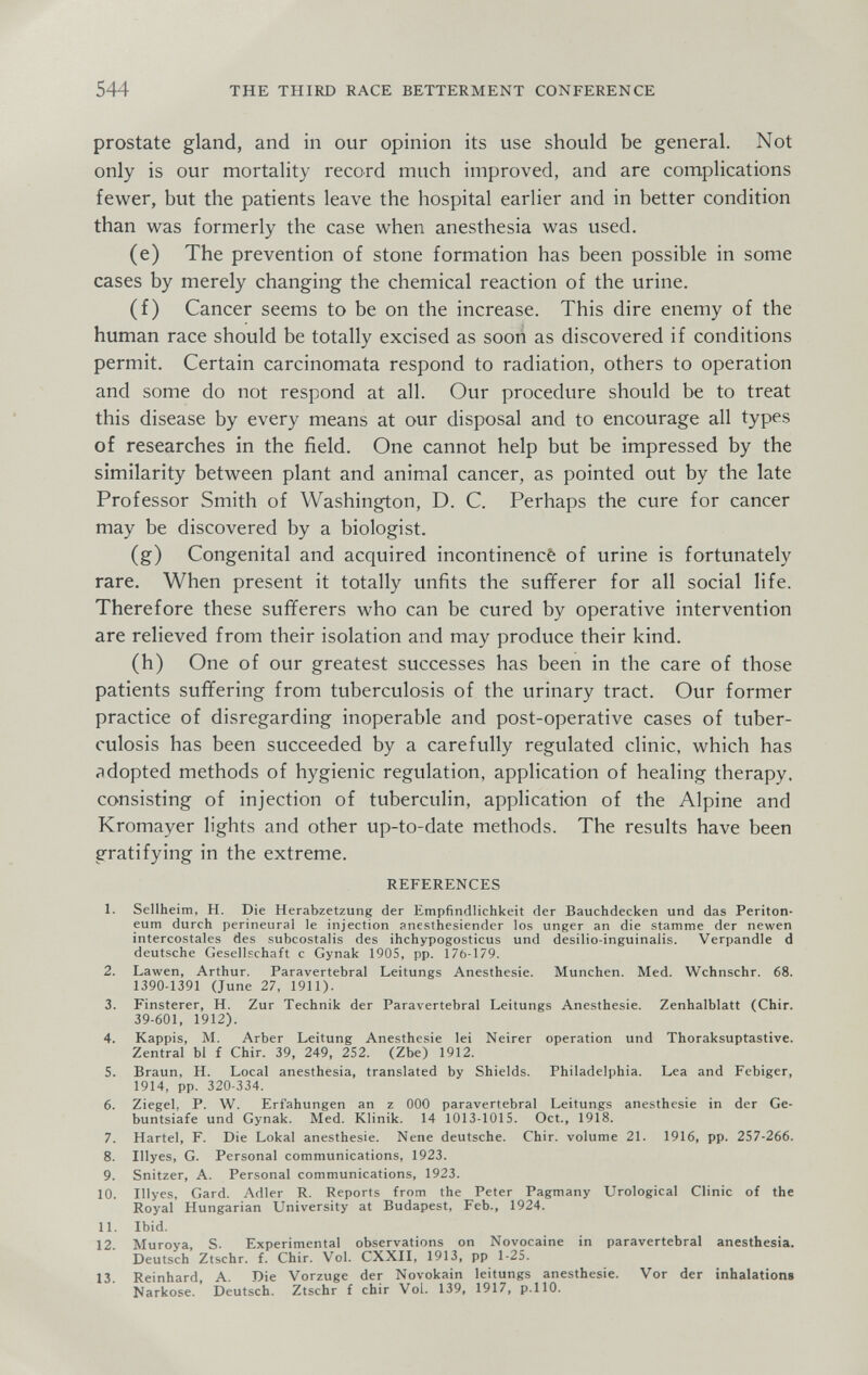 544 THE THIRD RACE BETTERMENT CONFERENCE prostate gland, and in our opinion its use should be general. Not only is our mortality record much improved, and are complications fewer, but the patients leave the hospital earlier and in better condition than was formerly the case when anesthesia was used. (e) The prevention of stone formation has been possible in some cases by merely changing the chemical reaction of the urine. (f) Cancer seems to be on the increase. This dire enemy of the human race should be totally excised as soon as discovered if conditions permit. Certain carcinomata respond to radiation, others to operation and some do not respond at all. Our procedure should be to treat this disease by every means at our disposal and to encourage all types of researches in the field. One cannot help but be impressed by the similarity between plant and animal cancer, as pointed out by the late Professor Smith of Washington, D. C. Perhaps the cure for cancer may be discovered by a biologist. (g) Congenital and acquired incontinencê of urine is fortunately rare. When present it totally unfits the sufferer for all social life. Therefore these sufferers who can be cured by operative intervention are relieved from their isolation and may produce their kind. (h) One of our greatest successes has been in the care of those patients suffering from tuberculosis of the urinary tract. Our former practice of disregarding inoperable and post-operative cases of tuber¬ culosis has been succeeded by a carefully regulated clinic, which has adopted methods of hygienic regulation, application of healing therapy, consisting of injection of tuberculin, application of the Alpine and Kromayer lights and other up-to-date methods. The results have been gratifying in the extreme. REFERENCES 1. Sellheim, H. Die Herabzetzung der Empfindlichkeit der Bauchdecken und das Periton¬ eum durch perineural le injection anesthesiender los unger an die stamme der newen intercostales des subcostalis des ihchypogosticus und desilio-inguinalis. Verpandle d deutsche Gesellschaft с Gynak 190S, pp. 176-179. 2. Lawen, Arthur. Paravertebral Leitungs Anesthesie. München. Med. Wchnschr. 68. 1390-1391 (June 27, 1911). 3. Finsterer, H. Zur Technik der Paravertebral Leitungs Anesthesie. Zenhalblatt (Chir. 39-601, 1912). 4. Käppis, M. Arber Leitung Anesthesie lei Neirer operation und Thoraksuptastive. Zentral Ы f Chir. 39, 249, 252. (Zbe) 1912. 5. Braun, H. Local anesthesia, translated by Shields. Philadelphia. Lea and Febiger, 1914, pp. 320-334. 6. Ziegel, P. W. Erf'ahungen an z ООО paravertebral Leitungs anesthesie in der Ge- buntsiafe und Gynak. Med. Klinik. 14 1013-1015. Oct., 1918. 7. Härtel, F. Die Lokal anesthesie. Nene deutsche. Chir. volume 21. 1916, pp. 257-266. 8. Illyes, G. Personal communications, 1923. 9. Snitzer, A. Personal communications, 1923. 10. Illyes, Gard. Adler R. Reports from the Peter Pagmany Urological Clinic of the Royal Hungarian University at Budapest, Feb., 1924. 11. Ibid. 12. Muroya, S. Experimental observations on Novocaine in paravertebral anesthesia. Deutsch Ztschr. f. Chir. Vol. CXXII, 1913, pp 1-25. 13. Reinhard, A. Die Vorzuge der Novokain leitungs anesthesie. Vor der inhalations Narkose. Deutsch. Ztschr f chir Vol. 139, 1917, p.110.