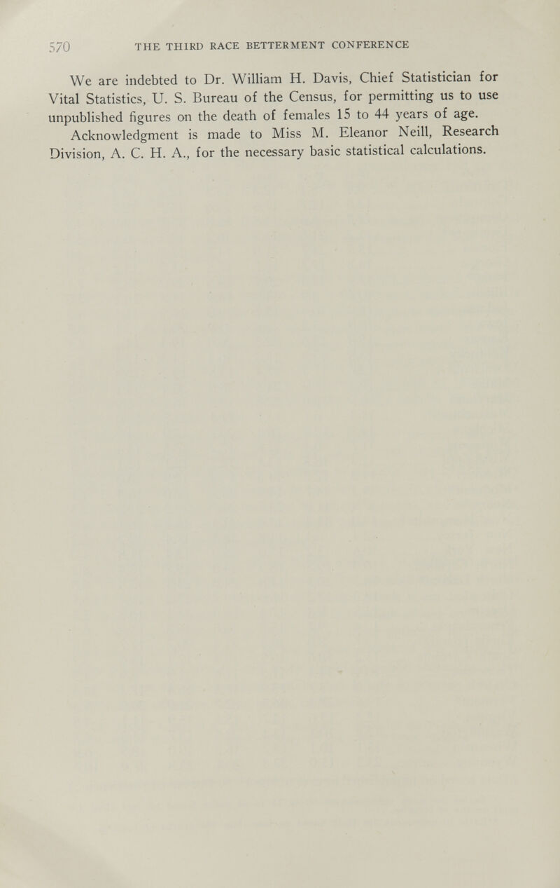 570 THE THIRD RACE BETTERMENT CONFERENCE We are indebted to Dr. William H. Davis, Chief Statistician for Vital Statistics, U. S. Bureau of the Census, for permitting us to use unpublished figures on the death of females 15 to 44 years of age. Acknowledgment is made to Miss M. Eleanor Neill, Research Division, A. C. H. A., for the necessary basic statistical calculations.