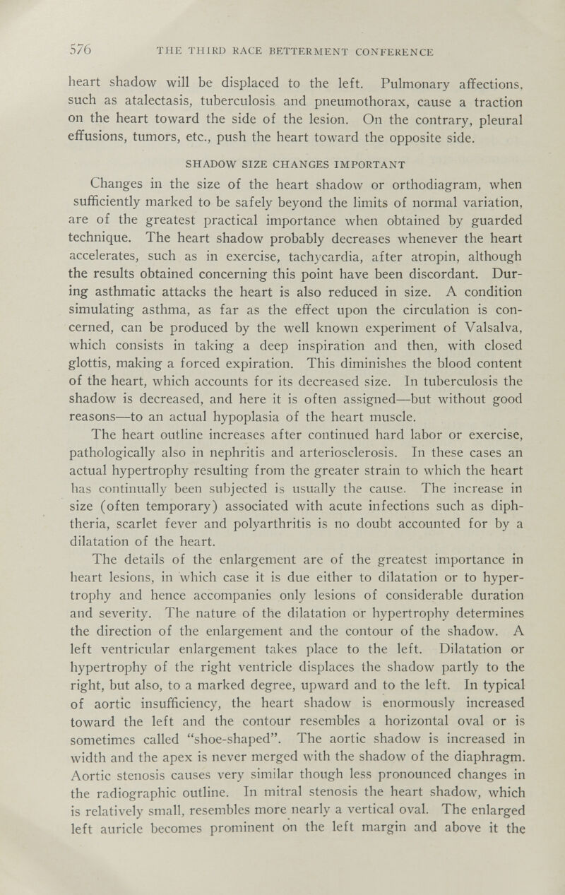 576 THE THIRD RACE BETTERMENT CONFERENCE heart shadow will be displaced to the left. Pulmonary affections, such as atalectasis, tuberculosis and pneumothorax, cause a traction on the heart toward the side of the lesion. On the contrary, pleural effusions, tumors, etc., push the heart toward the opposite side. SHADOW SIZE CHANGES IMPORTANT Changes in the size of the heart shadow or orthodiagram, when sufficiently marked to be safely beyond the limits of normal variation, are of the greatest practical importance when obtained by guarded technique. The heart shadow probably decreases whenever the heart accelerates, such as in exercise, tachycardia, after atropin, although the results obtained concerning this point have been discordant. Dur¬ ing asthmatic attacks the heart is also reduced in size. A condition simulating asthma, as far as the effect upon the circulation is con¬ cerned, can be produced by the well known experiment of Valsalva, which consists in taking a deep inspiration and then, with closed glottis, making a forced expiration. This diminishes the blood content of the heart, which accounts for its decreased size. In tuberculosis the shadow is decreased, and here it is often assigned—but without good reasons—to an actual hypoplasia of the heart muscle. The heart outline increases after continued hard labor or exercise, pathologically also in nephritis and arteriosclerosis. In these cases an actual hypertrophy resulting from the greater strain to which the heart has continually been subjected is usually the cause. The increase in size (often temporary) associated with acute infections such as diph¬ theria, scarlet fever and polyarthritis is no doubt accounted for by a dilatation of the heart. The details of the enlargement are of the greatest importance in heart lesions, in which case it is due either to dilatation or to hyper¬ trophy and hence accompanies only lesions of considerable duration and severity. The nature of the dilatation or hypertrophy determines the direction of the enlargement and the contour of the shadow. A left ventricular enlargement takes place to the left. Dilatation or hypertrophy of the right ventricle displaces the shadow partly to the right, but also, to a marked degree, upward and to the left. In typical of aortic insufficiency, the heart shadow is enormously increased toward the left and the contour resembles a horizontal oval or is sometimes called shoe-shaped. The aortic shadow is increased in width and the apex is never merged with the shadow of the diaphragm. Aortic stenosis causes very similar though less pronounced changes in the radiographic outline. In mitral stenosis the heart shadow, лvhich is relatively small, resembles more nearly a vertical oval. The enlarged left auricle becomes prominent on the left margin and above it the