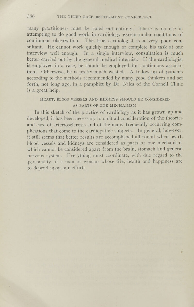 586 THE THIRD RACE BETTERMENT CONFERENCE many practitioners must be ruled out entirely. There is no use in attempting to do good work in cardiology except under conditions of continuous observation. The true cardiologist is a very poor con¬ sultant. He cannot work quickly enough or complete his task at one interview well enough. In a single interview, consultation is much better carried out by the general medical internist. If the cardiologist is employed in a case, he should be employed for continuous associa¬ tion. Otherwise, he is pretty much wasted. A follow-up of patients according to the methods recommended by many good thinkers and set forth, not long ago, in a pamphlet by Dr. Niles of the Cornell Clinic is a great help. HEART, BLOOD VESSELS AND KIDNEYS SHOULD BE CONSIDERED AS PARTS OF ONE MECHANISM In this sketch of the practice of cardiology as it has grown up and developed, it has been necessary to omit all consideration of the theories and care of arteriosclerosis and of the many frequently occurring com¬ plications that come to the cardiopathie subjects. In general, however, it still seems that better results are accomplished all round when heart, blood vessels and kidneys are considered as parts of one mechanism, which cannot be considered apart from the brain, stomach and general nervous system. Everything must coordinate, with due regard to the personality of a man or woman whose life, health and happiness are to depend upon our efforts.