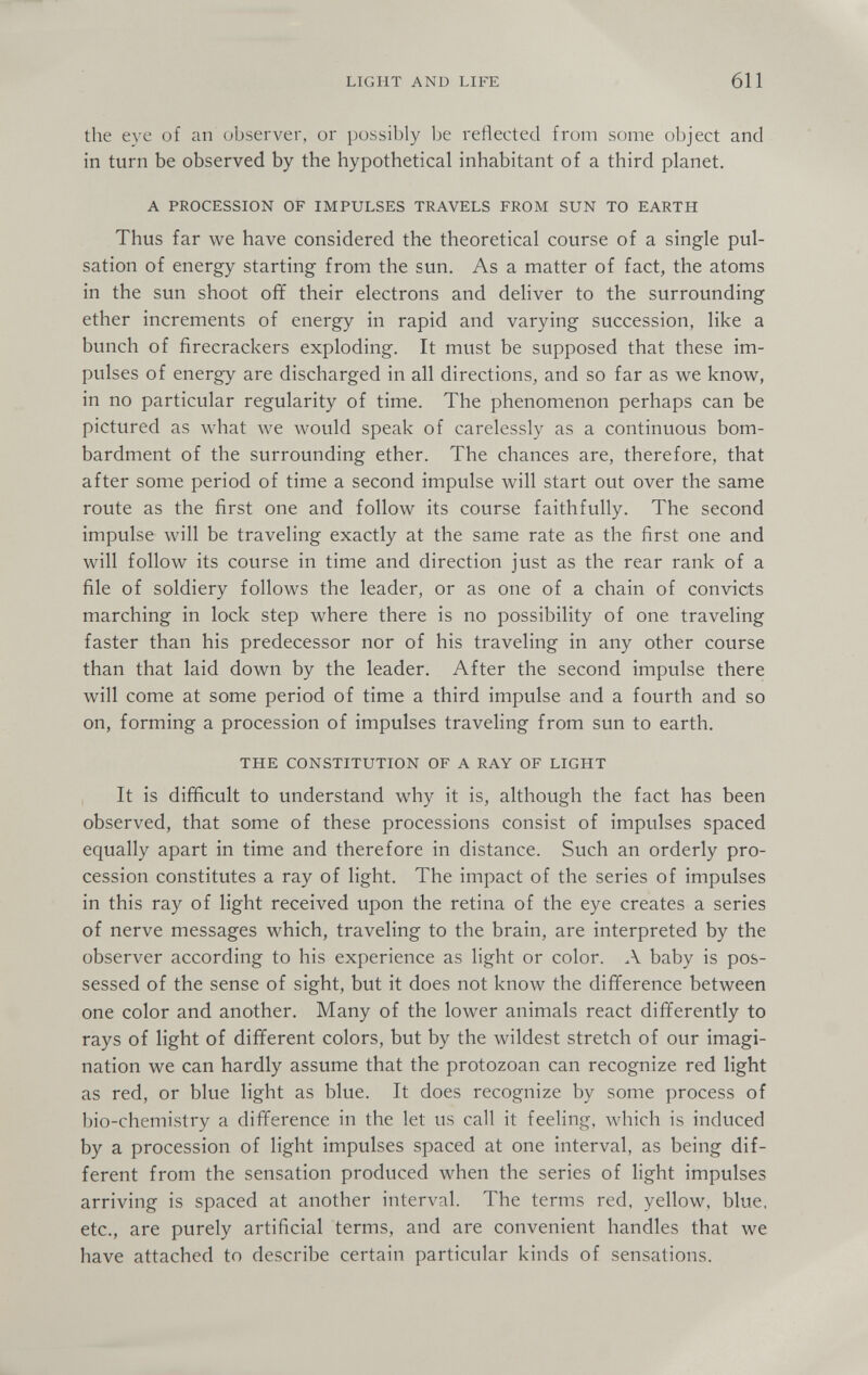 LIGHT AND LIFE 611 the eye of an observer, or possibly be reflected from some object and in turn be observed by the hypothetical inhabitant of a third planet. A PROCESSION OF IMPULSES TRAVELS FROM SUN TO EARTH Thus far we have considered the theoretical course of a single pul¬ sation of energy starting from the sun. As a matter of fact, the atoms in the sun shoot ofif their electrons and deliver to the surrounding ether increments of energy in rapid and varying succession, like a bunch of firecrackers exploding. It must be supposed that these im¬ pulses of energy are discharged in all directions, and so far as we know, in no particular regularity of time. The phenomenon perhaps can be pictured as what we would speak of carelessly as a continuous bom¬ bardment of the surrounding ether. The chances are, therefore, that after some period of time a second impulse will start out over the same route as the first one and follow its course faithfully. The second impulse will be traveling exactly at the same rate as the first one and will follow its course in time and direction just as the rear rank of a file of soldiery follows the leader, or as one of a chain of convicts marching in lock step where there is no possibility of one traveling faster than his predecessor nor of his traveling in any other course than that laid down by the leader. After the second impulse there will come at some period of time a third impulse and a fourth and so on, forming a procession of impulses traveling from sun to earth. THE CONSTITUTION OF A RAY OF LIGHT It is difficult to understand why it is, although the fact has been observed, that some of these processions consist of impulses spaced equally apart in time and therefore in distance. Such an orderly pro¬ cession constitutes a ray of light. The impact of the series of impulses in this ray of light received upon the retina of the eye creates a series of nerve messages which, traveling to the brain, are interpreted by the observer according to his experience as light or color. A baby is pos¬ sessed of the sense of sight, but it does not know the difference between one color and another. Many of the lower animals react differently to rays of light of different colors, but by the wildest stretch of our imagi¬ nation we can hardly assume that the protozoan can recognize red light as red, or blue light as blue. It does recognize by some process of bio-chemistry a difference in the let us call it feeling, which is induced by a procession of light impulses spaced at one interval, as being dif¬ ferent from the sensation produced when the series of light impulses arriving is spaced at another interval. The terms red, yellow, blue, etc., are purely artificial terms, and are convenient handles that we have attached to describe certain particular kinds of sensations.