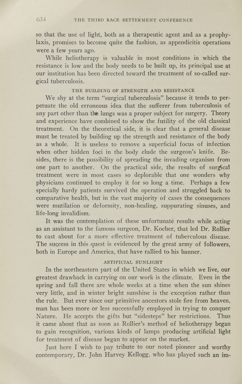 634 THE THIRD RACE BETTERMENT CONFERENCE SO that the use of hght, both as a therapeutic agent and as a prophy¬ laxis, promises to become quite the fashion, as appendicitis operations were a few years ago. While heliotherapy is valuable in most conditions in which the resistance is low and the body needs to be built up, its principal use at our institution has been directed toward the treatment of so-called sur¬ gical tuberculosis. THE BUILDING OF STRENGTH AND RESISTANCE We shy at the term surgical tuberculosis because it tends to per¬ petuate the old erroneous idea that the sufferer from tuberculosis of any part other than the lungs was a proper subject for surgery. Theory and experience have combined to show the futility of the old classical treatment. On the theoretical side, it is clear that a general disease must be treated by building up the strength and resistance of the body as a whole. It is useless to remove a superficial focus of infection when other hidden foci in the body elude the surgeon's knife. Be¬ sides, there is the possibility of spreading the invading organism from one part to another. On the practical side, the results of surgical treatment were in most cases so deplorable that one wonders why physicians continued to employ it for so long a time. Perhaps a few specially hardy patients survived the operation and struggled back to comparative health, but in the vast majority of cases the consequences were mutilation or deformity, non-healing, suppurating sinuses, and life-long invalidism. It was the contemplation of these unfortunate results while acting as an assistant to the famous surgeon. Dr. Kocher, that led Dr. Rollier to cast about for a more effective treatment of tuberculous disease. The success in this quest is evidenced by the great army of followers, both in Europe and America, that have rallied to his banner. ARTIFICIAL SUNLIGHT In the northeastern part of the United States in which we live, our greatest drawback in carrying on our work is the climate. Even in the spring and fall there are whole weeks at a time when the sun shines very little, and in winter bright sunshine is the exception rather than the rule. But ever since our primitive ancestors stole fire from heaven, man has been more or less successfully employed in trying to conquer Nature. He accepts the gifts but sidesteps her restrictions. Thus it came about that as soon as Rollier's method of heliotherapy began to gain recognition, various kinds of lamps producing artificial light for treatment of disease began to appear on the market. Just here I wish to pay tribute to our noted pioneer and worthy contemporary. Dr. John Harvey Kellogg, who has played such an im-