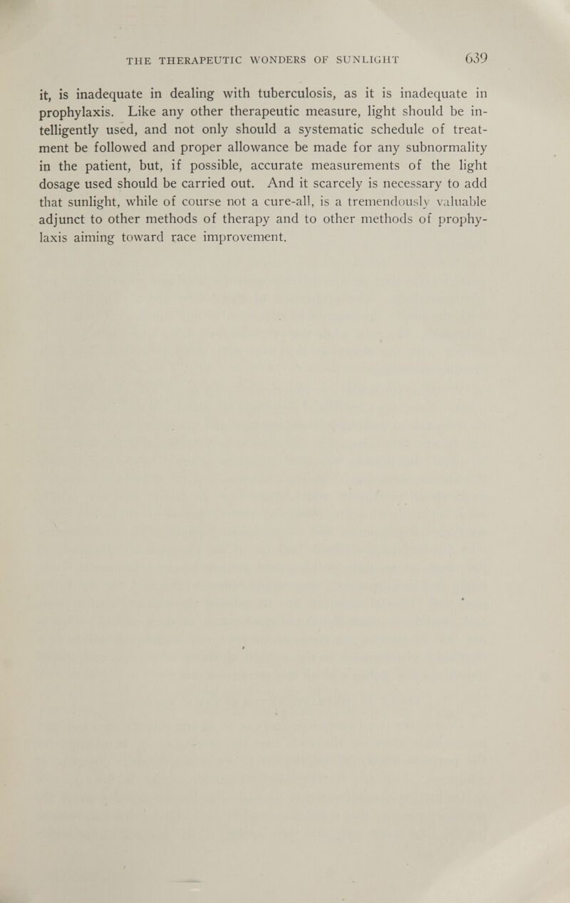 THE THERAPEUTIC WONDERS OF SUNLIGHT 639 it, is inadequate in dealing with tuberculosis, as it is inadequate in prophylaxis. Like any other therapeutic measure, light should be in¬ telligently used, and not only should a systematic schedule of treat¬ ment be followed and proper allowance be made for any subnormality in the patient, but, if possible, accurate measurements of the light dosage used should be carried out. And it scarcely is necessary to add that sunlight, while of course not a cure-all, is a tremendously valuable adjunct to other methods of therapy and to other methods of prophy¬ laxis aiming toward race improvement.