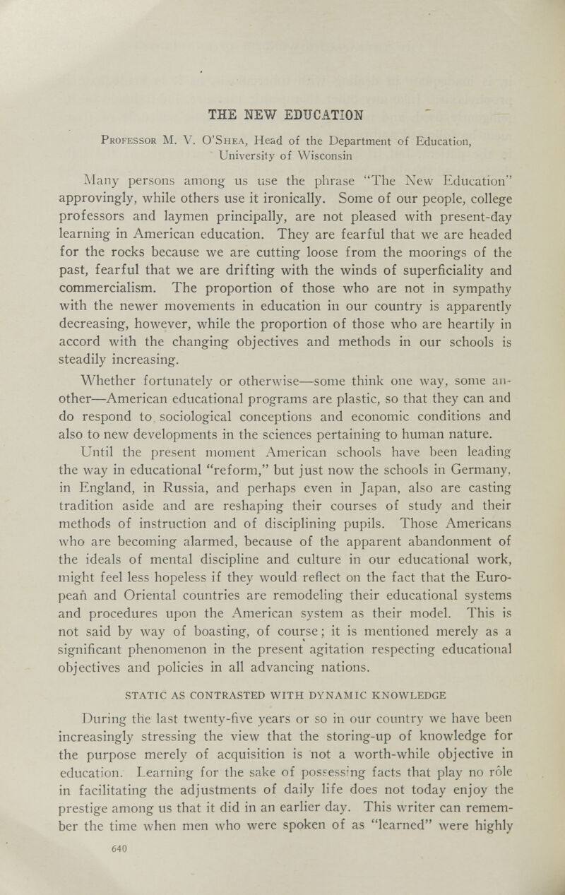 THE NEW EDUCATION Professor M. V. O'Shea, Head of the Department of Education, University of Wisconsin Many persons among us use the phrase The New Education approvingly, while others use it ironically. Some of our people, college professors and laymen principally, are not pleased with present-day learning in American education. They are fearful that we are headed for the rocks because we are cutting loose from the moorings of the past, fearful that we are drifting with the winds of superficiaHty and commercialism. The proportion of those who are not in sympathy with the newer movements in education in our country is apparently decreasing, however, while the proportion of those who are heartily in accord with the changing objectives and methods in our schools is steadily increasing. Whether fortunately or otherwise—some think one way, some an¬ other—American educational programs are plastic, so that they can and do respond to. sociological conceptions and economic conditions and also to new developments in the sciences pertaining to human nature. Until the present moment American schools have been leading the way in educational reform, but just now the schools in Germany, in England, in Russia, and perhaps even in Japan, also are casting tradition aside and are reshaping their courses of study and their methods of instruction and of disciplining pupils. Those Americans who are becoming alarmed, because of the apparent abandonment of the ideals of mental discipline and culture in our educational work, might feel less hopeless if they would reflect on the fact that the Euro- peañ and Oriental countries are remodeling their educational systems and procedures upon the American system as their model. This is not said by way of boasting, of course ; it is mentioned merely as a significant phenomenon in the present agitation respecting educational objectives and policies in all advancing nations. STATIC AS CONTRASTED WITH DYNAMIC KNOWLEDGE During the last twenty-five years or so in our country we have been increasingly stressing the view that the storing-up of knowledge for the purpose merely of acquisition is not a worth-while objective in education. Learning for the sake of possessing facts that play no rôle in facilitating the adjustments of daily life does not today enjoy the prestige among us that it did in an earlier day. This writer can remem¬ ber the time when men who were spoken of as learned were highly 640
