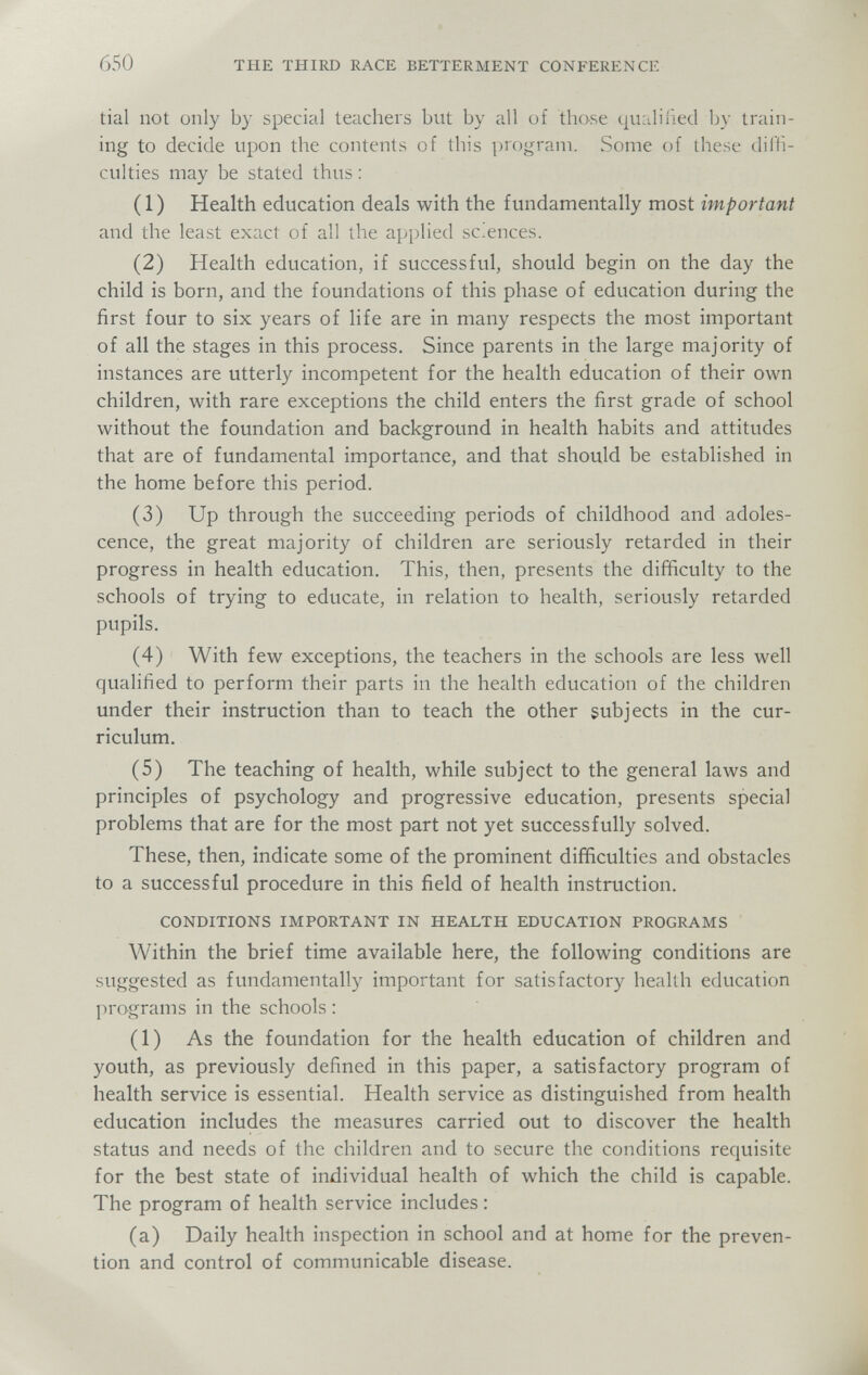 650 THE THIRD RACE BETTERMENT CONFERENCE tial not only by Special teachers but by all of those qualiiied by train¬ ing to decide upon the contents of this program. Some of these diffi¬ culties may be stated thus : (1) Health education deals with the fundamentally most important and the least exact of all the applied sc.ences. (2) Health education, if successful, should begin on the day the child is born, and the foundations of this phase of education during the first four to six years of life are in many respects the most important of all the stages in this process. Since parents in the large majority of instances are utterly incompetent for the health education of their own children, with rare exceptions the child enters the first grade of school without the foundation and background in health habits and attitudes that are of fundamental importance, and that should be established in the home before this period. (3) Up through the succeeding periods of childhood and adoles¬ cence, the great majority of children are seriously retarded in their progress in health education. This, then, presents the difficulty to the schools of trying to educate, in relation to health, seriously retarded pupils. (4) With few exceptions, the teachers in the schools are less well qualified to perform their parts in the health education of the children under their instruction than to teach the other subjects in the cur¬ riculum. (5) The teaching of health, while subject to the general laws and principles of psychology and progressive education, presents special problems that are for the most part not yet successfully solved. These, then, indicate some of the prominent difficulties and obstacles to a successful procedure in this field of health instruction. CONDITIONS IMPORTANT IN HEALTH EDUCATION PROGRAMS Within the brief time available here, the following conditions are suggested as fundamentally important for satisfactory health education programs in the schools : (1) As the foundation for the health education of children and youth, as previously defined in this paper, a satisfactory program of health service is essential. Health service as distinguished from health education includes the measures carried out to discover the health status and needs of the children and to secure the conditions requisite for the best state of individual health of which the child is capable. The program of health service includes : (a) Daily health inspection in school and at home for the preven¬ tion and control of communicable disease.