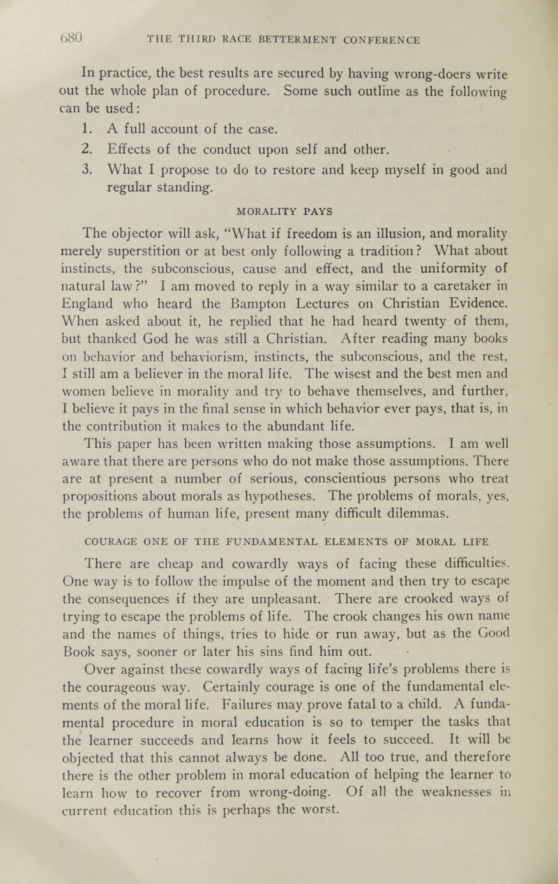 680 THE THIRD RACE BETTERMENT CONFERENCE In practice, the best results are secured by having wrong-doers write out the whole plan of procedure. Some such outline as the following can be used : 1. A full account of the case. 2. Effects of the conduct upon self and other. 3. What I propose to do to restore and keep myself in good and regular standing. MORALITY PAYS The objector will ask, What if freedom is an illusion, and morality merely superstition or at best only following a tradition? What about instincts, the subconscious, cause and effect, and the uniformity of natural law ? I am moved to reply in a way similar to a caretaker in England who heard the Bampton Lectures on Christian Evidence. When asked about it, he replied that he had heard twenty of them, but thanked God he was still a Christian. After reading many books on behavior and behaviorism, instincts, the subconscious, and the rest, I still am a believer in the moral life. The wisest and the best men and women believe in morality and try to behave themselves, and further, I believe it pays in the final sense in which behavior ever pays, that is, in the contribution it makes to the abundant life. This paper has been written making those assumptions. I am well aware that there are persons who do not make those assumptions. There are at present a number of serious, conscientious persons who treat propositions about morals as hypotheses. The problems of morals, yes, the problems of human life, present many difficult dilemmas. COURAGE ONE OF THE FUNDAMENTAL ELEMENTS OF MORAL LIFE There are cheap and cowardly ways of facing these difficulties. One way is to follow the impulse of the moment and then try to escape the consequences if they are unpleasant. There are crooked ways of trying to escape the problems of life. The crook changes his own name and the names of things, tries to hide or run away, but as the Good Book says, sooner or later his sins find him out. Over against these cowardly ways of facing life's problems there is the courageous way. Certainly courage is one of the fundamental ele¬ ments of the moral life. Failures may prove fatal to a child. A funda¬ mental procedure in moral education is so to temper the tasks that the learner succeeds and learns how it feels to succeed. It will be objected that this cannot always be done. All too true, and therefore there is the other problem in moral education of helping the learner to learn how to recover from wrong-doing. Of all the weaknesses in current education this is perhaps the worst.