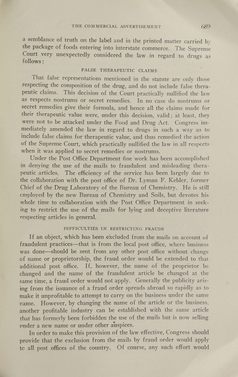 THE COMMERCIAL ADVERTISEMENT 689 a semblance of truth on the label and in the printed matter carried by the package of foods entering into interstate commerce. The Supreme Court very unexpectedly considered the law in regard to drugs as follows : FALSE THERAPEUTIC CLAIMS That false representations mentioned in the statute are only those respecting the composition of the drug, and do not include false thera¬ peutic claims. This decision of the Court practically nullified the law as respects nostrums or secret remedies. In no case do nostrums or secret remedies give their formula, and hence all the claims made for their therapeutic value were, under this decision, valid ; at least, they were not to be attacked under the Food and Drug Act. Congress im¬ mediately amended the law in regard to drugs in such a way as to include false claims for therapeutic value, and thus remedied the action of the Supreme Court, which practically nullified the law in all respects when it was applied to secret remedies or nostrums. Under the Post Office Department fine work has been accomplished in denying the use of the mails to fraudulent and misleading thera¬ peutic articles. The efficiency of the service has been largely due to the collaboration with the post office of Dr. Lyman F. Kebler, former Chief of the Drug Laboratory of the Bureau of Chemistry. He is still employed by the new Bureau of Chemistry and Soils, but devotes his whole time to collaboration with the Post Office Department in seek¬ ing to restrict the use of the mails for lying and deceptive literature respecting articles in general. DIFFICULTIES IN RESTRICTING FRAUDS If an object, which has been excluded from the mails on account of fraudulent practices—that is from the local post office, where business was done—should be sent from any other post office without change of name or proprietorship, the fraud order wovild be extended to that additional post office. If, however, the name of the proprietor be changed and the name of the fraudulent article be changed at the same time, a fraud order would not apply. Generally the publicity aris¬ ing from the issuance of a fraud order spreads abroad so rapidly as to make it unprofitable to attempt to carry on the business under the same name. However, by changing the name of the article or the business, another profitable industry can be established with the same article that has formerly been forbidden the use of the mails but is now selling under a new name or under other auspices. In order to make this provision of the law effective, Congress should provide that the exclusion from the mails by fraud order would apply to all post offices of the country. Of course, any such effort would