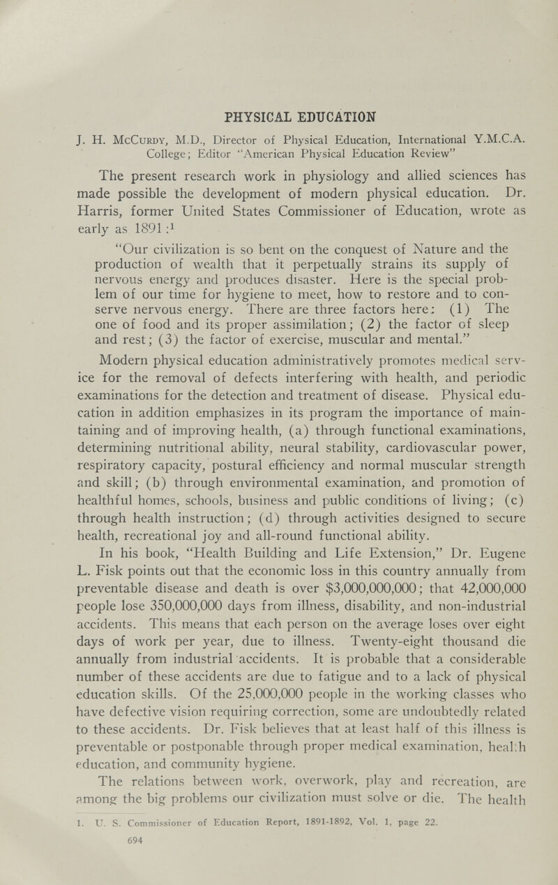 PHYSICAL EDUCATION J. H. McCuRDY, M.D., Director of Physical Education, International Y.M.C.A. College; Editor American Physical Education Review The present research work in physiology and alHed sciences has made possible the development of modern physical education. Dr. Harris, former United States Commissioner of Education, wrote as early as 1891 Our civilization is so bent on the conquest of Nature and the production of wealth that it perpetually strains its supply of nervous energy and produces disaster. Here is the special prob¬ lem of our time for hygiene to meet, how to restore and to con¬ serve nervous energy. There are three factors here; (1) The one of food and its proper assimilation; (2) the factor of sleep and rest; (3) the factor of exercise, muscular and mental. Modern physical education administratively promotes medical serv¬ ice for the removal of defects interfering with health, and periodic examinations for the detection and treatment of disease. Physical edu¬ cation in addition emphasizes in its program the importance of main¬ taining and of improving health, (a) through functional examinations, determining nutritional ability, neural stability, cardiovascular power, respiratory capacity, postural efficiency and normal muscular strength and skill; (b) through environmental examination, and promotion of healthful homes, schools, business and public conditions of living; (c) through health instruction; (d) through activities designed to secure health, recreational joy and all-round functional ability. In his book, Health Building and Life Extension, Dr. Eugene L. Fisk points out that the economic loss in this country annually from preventable disease and death is over $3,000,000,000 ; that 42,000,000 people lose 350,000,000 days from illness, disability, and non-industrial accidents. This means that each person on the average loses over eight days of work per year, due to illness. Twenty-eight thousand die annually from industrial accidents. It is probable that a considerable number of these accidents are due to fatigue and to a lack of physical education skills. Of the 25,000,000 people in the working classes who have defective vision requiring correction, some are undoubtedly related to these accidents. Dr. Fisk believes that at least half of this illness is preventable or postponable through proper medical examination, heal:h education, and community hygiene. The relations between work, overwork, play and recreation, are among the big problems our civihzation must solve or die. The health 1. U. S. Commissioner of Education Report, 1891-1892, Vol. 1, page 22. 694