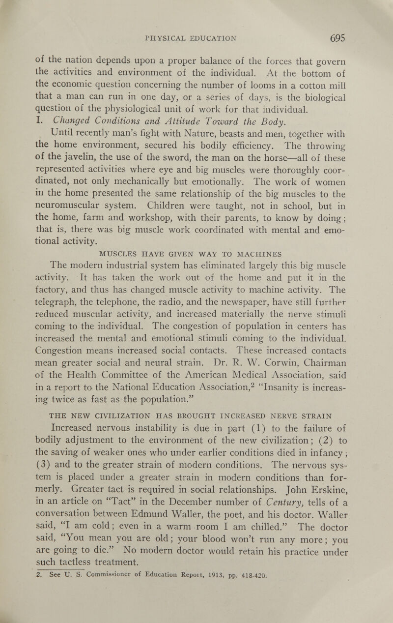 PHYSICAL EDUCATION 695 of the nation depends upon a proper balance of the forces that govern the activities and environment of the individual. At the bottom of the economic question concerning the number of looms in a cotton mill that a man can run in one day, or a series of days, is the biological question of the physiological unit of work for that individual. 1. Changed Conditions and Attitude Toward the Body. Until recently man's fight with Nature, beasts and men, together with the home environment, secured his bodily efficiency. The throwing of the javelin, the use of the sword, the man on the horse—all of these represented activities where eye and big muscles were thoroughly coor¬ dinated, not only mechanically but emotionally. The work of women in the home presented the same relationship of the big muscles to the neuromuscular system. Children were taught, not in school, but in the home, farm and workshop, with their parents, to know by doing; that is, there was big muscle work coordinated with mental and emo¬ tional activity. MUSCLES HAVE GIVEN WAY TO MACHINES The modern industrial system has eliminated largely this big muscle activity. It has taken the work out of the home and put it in the factory, and thus has changed muscle activity to machine activity. The telegraph, the telephone, the radio, and the newspaper, have still further reduced muscular activity, and increased materially the nerve stimuli coming to the individual. The congestion of population in centers has increased the mental and emotional stimuli coming to the individual. Congestion means increased social contacts. These increased contacts mean greater social and neural strain. Dr. R. W. Corwin, Chairman of the Health Committee of the American Medical Association, said in a report to the National Education Association,^ Insanity is increas¬ ing twice as fast as the population. THE NEW CIVILIZATION HAS BROUGHT INCREASED NERVE STRAIN Increased nervous instability is due in part (1) to the failure of bodily adjustment to the environment of the new civilization; (2) to the saving of weaker ones who under earlier conditions died in infancy ; (3) and to the greater strain of modern conditions. The nervous sys¬ tem is placed under a greater strain in modern conditions than for¬ merly. Greater tact is required in social relationships. John Erskinc, in an article on Tact in the December number of Century, tells of a conversation between Edmund Waller, the poet, and his doctor. Waller said, I am cold; even in a warm room I am chilled. The doctor said, You mean you are old; your blood won't run any more; you are going to die. No modern doctor would retain his practice under such tactless treatment. 2. See U. S. Commissioner of Education Report, 1913, pp. 418-420.