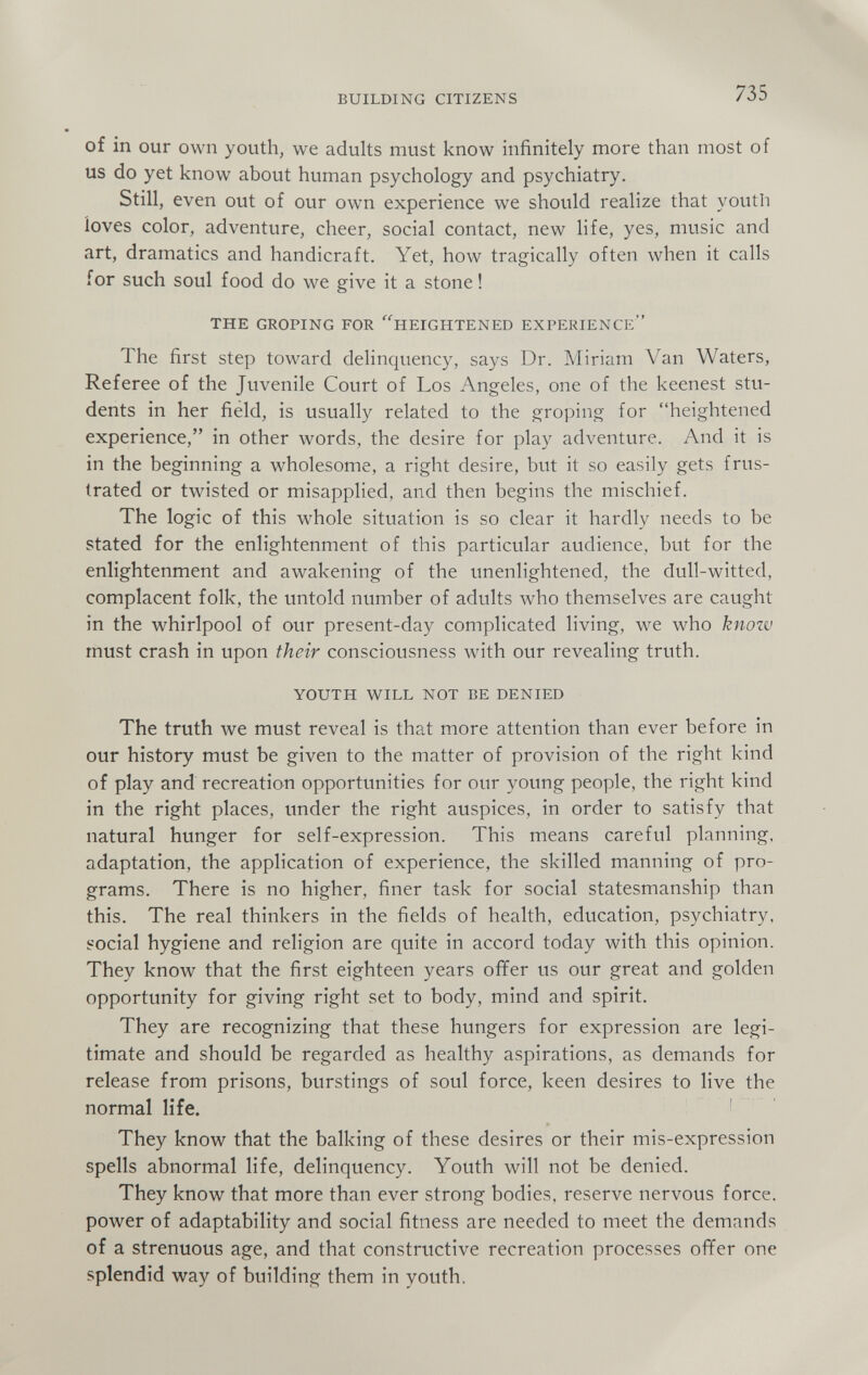 BUILDING CITIZENS 735 of in our own youth, we adults must know infinitely more than most of us do yet know about human psychology and psychiatry. Still, even out of our own experience we should realize that youth loves color, adventure, cheer, social contact, new life, yes, music and art, dramatics and handicraft. Yet, how tragically often when it calls for such soul food do we give it a stone ! THE GROPING FOR ^HEIGHTENED EXPERIENCE The first step toward delinquency, says Dr. Miriam Van Waters, Referee of the Juvenile Court of Los Angeles, one of the keenest stu¬ dents in her field, is usually related to the groping for heightened experience, in other words, the desire for play adventure. And it is in the beginning a wholesome, a right desire, but it so easily gets frus¬ trated or twisted or misapplied, and then begins the mischief. The logic of this whole situation is so clear it hardly needs to be stated for the enlightenment of this particular audience, but for the enlightenment and awakening of the unenlightened, the dull-witted, complacent folk, the untold number of adults who themselves are caught in the whirlpool of our present-day complicated living, we who know must crash in upon their consciousness with our revealing truth. YOUTH WILL NOT BE DENIED The truth we must reveal is that more attention than ever before in our history must be given to the matter of provision of the right kind of play and recreation opportunities for our young people, the right kind in the right places, under the right auspices, in order to satisfy that natural hunger for self-expression. This means careful planning, adaptation, the application of experience, the skilled manning of pro¬ grams. There is no higher, finer task for social statesmanship than this. The real thinkers in the fields of health, education, psychiatry, social hygiene and religion are quite in accord today with this opinion. They know that the first eighteen years offer us our great and golden opportunity for giving right set to body, mind and spirit. They are recognizing that these hungers for expression are legi¬ timate and should be regarded as healthy aspirations, as demands for release from prisons, burstings of soul force, keen desires to live the normal life. ! ' They know that the balking of these desires or their mis-expression spells abnormal life, delinquency. Youth will not be denied. They know that more than ever strong bodies, reserve nervous force, power of adaptability and social fitness are needed to meet the demands of a strenuous age, and that constructive recreation processes ofifer one splendid way of building them in youth.