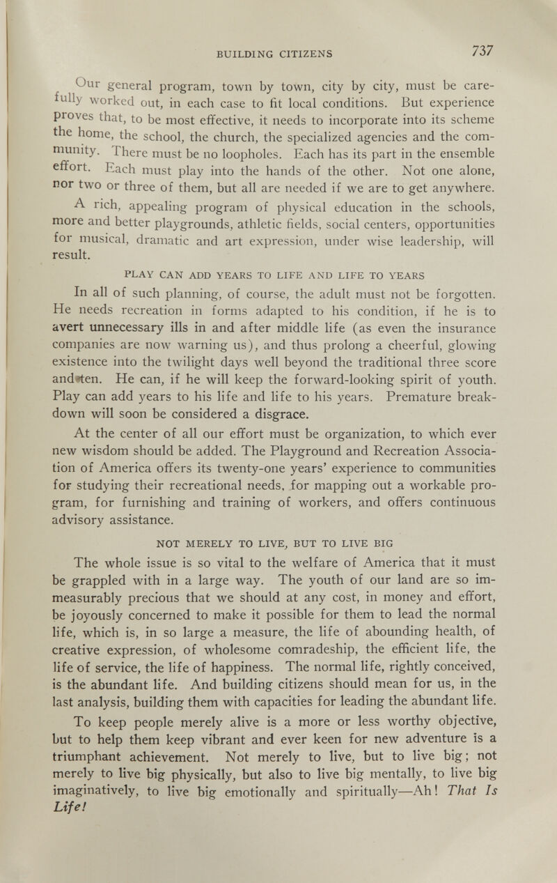 BUILDING CITIZENS 737 Our general program, town by town, city by city, must be care¬ fully worked out, in each case to fit local conditions. But experience proves that, to be most effective, it needs to incorporate into its scheme the home, the school, the church, the specialized agencies and the com¬ munity. There must be no loopholes. Each has its part in the ensemble effort. Each must play into the hands of the other. Not one alone, nor two or three of them, but all are needed if we are to get anywhere. A rich, appealing program of physical education in the schools, more and better playgrounds, athletic fields, social centers, opportunities for musical, dramatic and art expression, under wise leadership, will result. PLAY CAN ADD YEARS TO LIFE AND LIFE TO YEARS In all of such planning, of course, the adult must not be forgotten. He needs recreation in forms adapted to his condition, if he is to avert unnecessary ills in and after middle life (as even the insurance companies are now warning us), and thus prolong a cheerful, glowing existence into the twilight days well beyond the traditional three score andren. He can, if he will keep the forward-looking spirit of youth. Play can add years to his life and life to his years. Premature break¬ down will soon be considered a disgrace. At the center of all our effort must be organization, to which ever new wisdom should be added. The Playground and Recreation Associa¬ tion of America offers its twenty-one years' experience to communities for studying their recreational needs, for mapping out a workable pro¬ gram, for furnishing and training of workers, and offers continuous advisory assistance. NOT MERELY TO LIVE^ BUT TO LIVE BIG The whole issue is so vital to the welfare of America that it must be grappled with in a large way. The youth of our land are so im¬ measurably precious that we should at any cost, in money and effort, be joyously concerned to make it possible for them to lead the normal life, which is, in so large a measure, the life of abounding health, of creative expression, of wholesome comradeship, the efficient life, the life of service, the life of happiness. The normal life, rightly conceived, is the abundant life. And building citizens should mean for us, in the last analysis, building them with capacities for leading the abundant life. To keep people merely alive is a more or less worthy objective, but to help them keep vibrant and ever keen for new adventure is a triumphant achievement. Not merely to live, but to live big; not merely to live big physically, but also to live big mentally, to live big imaginatively, to live big emotionally and spiritually—Ah ! That Is Life!