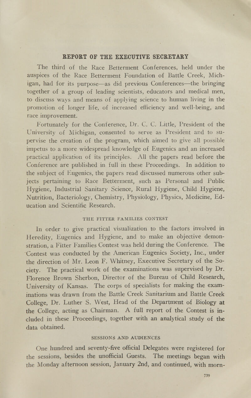 REPORT OF THE EXECUTIVE SECRETARY The third of the Race Betterment Conferences, held under the auspices of the Race Betterment Foundation of Battle Creek, Mich¬ igan, had for its purpose—as did previous Conferences—the bringing together of a group of leading scientists, educators and medical men, to discuss ways and means of applying science to human living in the promotion of longer life, of increased efficiency and well-being, and race improvement. Fortunately for the Conference, Dr. C. C. Little, President of the University of Michigan, consented to serve as President and to su¬ pervise the creation of the program, which aimed to give all possible impetus to a more widespread knowledge of Eugenics and an increased practical application of its principles. All the papers read before the Conference are published in full in these Proceedings. In addition to the subject of lùigenics, the papers read discussed numerous other sub¬ jects pertaining to Race Betterment, such as Personal and Public Hygiene, Industrial Sanitary Science, Rural Hygiene, Child Hygiene, Nutrition, Bacteriology, Chemistry, Physiology, Physics, Medicine, Ed¬ ucation and Scientific Research. THE FITTER FAMILIES CONTEST In order to give practical visualization to the factors involved in Heredity, Eugenics and Hygiene, and to make an objective demon¬ stration, a Fitter Families Contest was held during the Conference. The Contest was conducted by the American Eugenics Society, Inc., under the direction of Mr. Leon F. Whitney, Executive Secretary of the So¬ ciety. The practical work of the examinations was supervised by Dr. Florence Brown Sherbon, Director of the Bureau of Child Research, University of Kansas. The corps of specialists for making the exam¬ inations was drawn from the Battle Creek Sanitarium and Battle Creek College, Dr. Luther S. West, Head of the Department of Biology at the College, acting as Chairman. A full report of the Contest is in¬ cluded in these Proceedings, together with an analytical study of the data obtained. SESSIONS AND AUDIENCES One hundred and seventy-five official Delegates were registered for the sessions, besides the unofficial Guests. The meetings began with the Monday afternoon session, January 2nd, and continued, with morn- 739