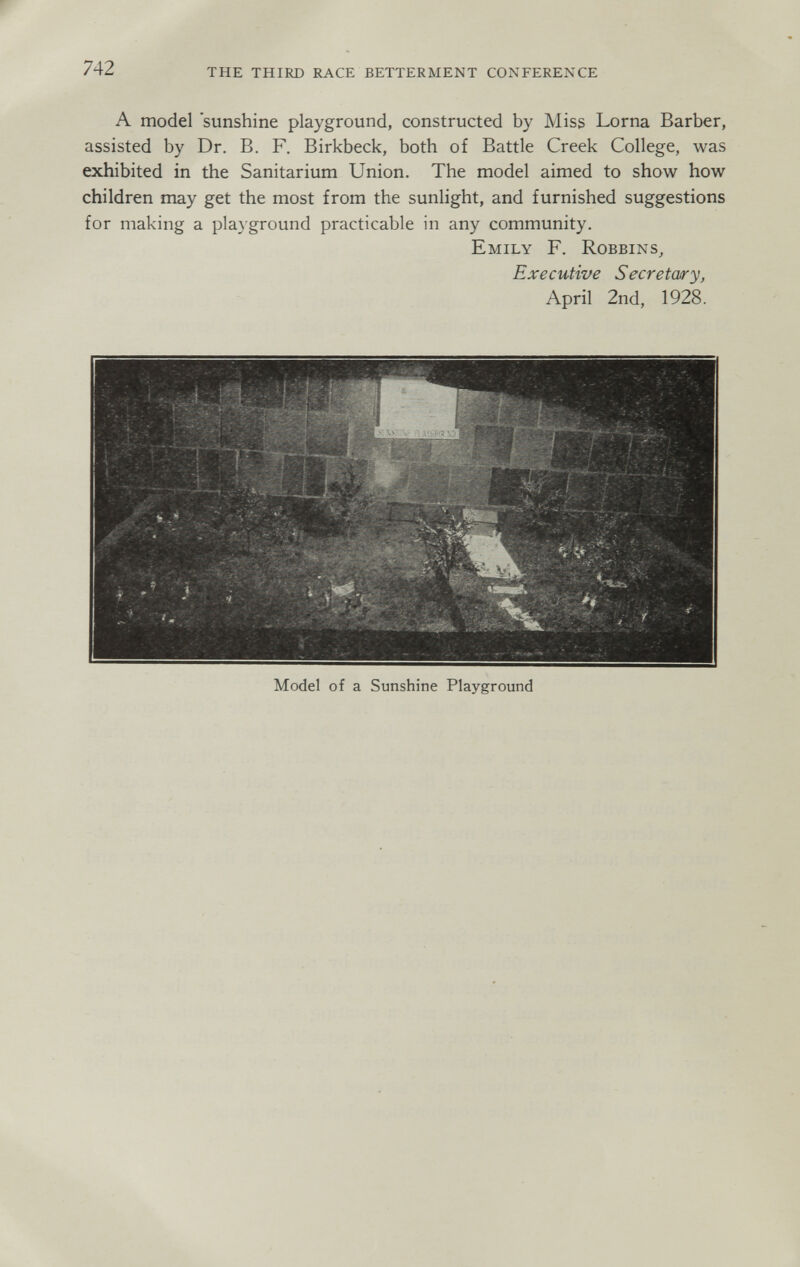 742 the third race betterment conference A model sunshine playground, constructed by Miss Lorna Barber, assisted by Dr. B. F. Birkbeck, both of Battle Creek College, was exhibited in the Sanitarium Union. The model aimed to show how children may get the most from the sunlight, and furnished suggestions for making a playground practicable in any community. Emily F. Robbins^ Executive Secretary, April 2nd, 1928. Model of a Sunshine Playground