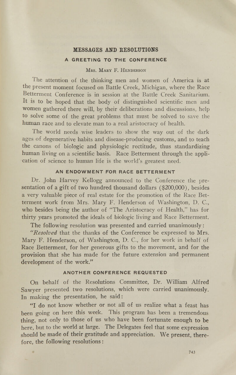 MESSAGES AND RESOLUTIONS A GREETING TO THE CONFERENCE Mrs. Mary F. Henderson The attention of the thinking men and women of America is at the present moment focused on Battle Creek, Michigan, where the Race Betterment Conference is in session at the Battle Creek Sanitarium. It is to be hoped that the body of distinguished scientific men and women gathered there will, by their deliberations and discussions, help to solve some of the great problems that must be solved to save the human race and to elevate man to a real aristocracy of health. The world needs wise leaders to show the way out of the dark ages of degenerative habits and disease-producing customs, and to teach the canons of biologic and physiologic rectitude, thus standardizing human living on a scientific basis. Race Betterment through the appli¬ cation of science to human life is the world's greatest need. AN ENDOWMENT FOR RACE BETTERMENT Dr. John Harvey Kellogg announced to the Conference the pre¬ sentation of a gift of two hundred thousand dollars ($200,000), besides a very valuable piece of real estate for the promotion of the Race Bet¬ terment work from Mrs. Mary F. Henderson of Washington, D. C., who besides being the author of The Aristocracy of Health, has for thirty years promoted the ideals of biologic living and Race Betterment. The following resolution was presented and carried unanimously : Resolved that the thanks of the Conference be expressed to Mrs. Mary F. Henderson, of Washington, D. C., for her work in behalf of Race Betterment, for her generous gifts to the movement, and for the provision that she has made for the future extension and permanent development of the work. ANOTHER CONFERENCE REQUESTED On behalf of the Resolutions Committee, Dr. William Alfred Sawyer presented two resolutions, which were carried unanimously. In making the presentation, he said: I do not know whether or not all of us realize what a feast has been going on here this week. This program has been a tremendous thing, not only to those of us who have been fortunate enough to be here, but to the world at large. The Delegates feel that some expression should be made of their gratitude and appreciation. We present, there¬ fore, the following resolutions : 743