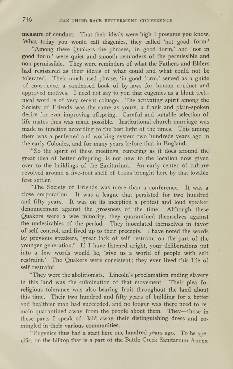 746 THE THIRD RACE BETTERMENT CONFERENCE measure of conduct. That their ideals were high I presume you know. What today you would call disgenics, they called 'not good form.' Among these Quakers the phrases, 'in good form,' and 'not in good form,' were quiet and smooth reminders of the permissible and non-permissible. They were reminders of what the Fathers and Elders had registered as their ideals of what could and what could not be tolerated. Their much-used phrase, 'in good form,' served as a guide of conscience, a condensed book of by-laws for human conduct and approved motives. I need not say to you that eugenics as a blunt tech¬ nical word is of very recent coinage. The activating spirit among the Society of Friends was the same as yours, a frank and plain-spoken desire for ever improving offspring. Careful and suitable selection of life mates thus was made possible. Institutional church marriage was made to function according to the best light of the times. This among them was a perfected and working system two hundreds years ago in the early Colonies, and for many years before that in England. So the spirit of these meetings, centering as it does around the great idea of better offspring, is not new to the location now given over to the buildings of the Sanitarium. An early center of culture revolved around a five-foot shelf of books brought here by that lovable first settler. The Society of Friends was more than a conference. It was a close corporation. It was a league that persisted for two hundred and fifty years. It was on its inception a protest and loud speaker denouncement against the grossness of the time. Although these Quakers were a wee minority, they quarantined themselves against the undesirables of the period. They inoculated themselves in favor of self control, and lived up to their precepts. I have noted the words by previous speakers, 'great lack of self restraint on the part of the younger generation.' If I have listened aright, your deliberations put into a few words would be, 'give us a world of people with self restraint.' The Quakers were consistent ; they ever lived this life of self restraint. They were the abolitionists. Lincoln's proclamation ending slavery in this land was the culmination of that movement. Their plea for religious tolerance was also bearing fruit throughout the land about this time. Their two hundred and fifty years of building for a better and healthier man had succeeded, and no longer was there need to re¬ main quarantined away from the people about them. They—those in these parts I speak of—laid away their distinguishing dress and co- mingled in their various communities. Eugenics thus had a start here one hundred years ago. To be spe¬ cific, on the hilltop that is a part of the Battle Creek Sanitarium Annex