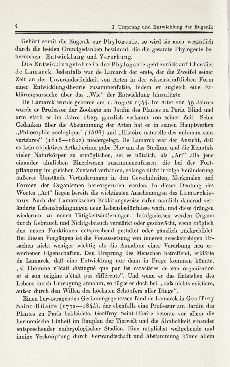 4 I. Ursprung und Entwicklung der Eugenik Gehört somit die Eugenik zur Phylogenie, so wird sie auch wesentHch durch die beiden Grundgedanken bestimmt, die die gesamte Phylogenie be¬ herrschen: Entwicklung und Vererbung. Die Entwicklungslehre in der Phylogenie geht zurück auf Chevalier de Lamarck. Jedenfalls war de Lamarck der erste, der die Zweifel seiner Zeit an der Unveränderlichkeit von Arten in der wissenschaftlichen Form einer Entwicklungstheorie zusammenfaßte, indem er zugleich eine Er¬ klärungsursache über das „Wie der Entwicklung hinzufügte. De Lamarck wurde geboren am i. August i'ikk- Im Alter von 49 Jahren wurde er Professor der Zoologie am Jardin des Plantes zu Paris. Blind und arm starb er im Jahre 1829, gänzlich verkannt von seiner Zeit. Seine Gedanken über die Abstammung der Arten hat er in seinen Hauptwerken „Philosophie zoologique (i809) und „Histoire naturelle des animaux sans vertèbres (1816—1822) niedergelegt. De Lamarck war der Ansicht, daß es kein objektives Artkriterium gäbe. Nur um das Studium und die Kenntnis vieler Naturkörper zu ermöglichen, sei es nützlich, als „Art alle jene einander ähnlichen Einzelwesen zusammenzufassen, die bei der Fort- püanzung im gleichen Zustand verharren, solange nicht infolge Veränderung äußerer Umstände Veränderungen in den Gewohnheiten, Merkmalen und Formen der Organismen hervorgerufen werden. In dieser Deutung des Wortes „Art liegen bereits die wichtigsten Anschauxmgen des Lamarckis- mus. Nach der Lamarckschen Erklärungsweise rufen nämlich dauernd ver¬ änderte Lebensbedingungen neue Lebensbedürfnisse wach, imd diese drängen wiedemm zu neuen Tätigkeitsäußerungen. Infolgedessen werden Organe durch Gebrauch und Nichtgebrauch verstärkt oder geschwächt, wenn möglich den neuen Fxmktionen entsprechend gestaltet oder gänzlich rückgebildet. Bei diesen Vorgängen ist die Voraussetzung von inneren zweckstrebigen Ur¬ sachen nicht weniger wichtig als die Annahme einer Vererbung neu er¬ worbener Eigenschaften. Den Ursprung des Menschen betreffend, erklärte de Lamarck, daß eine Entwicklung nur dann in Frage kommen könnte, „si l'homme n'était distingué que par les caractères de son organisation et si son origine n'était pas différente. Und wenn er das Entstehen des Lebens durch Urzeugung annahm, so fügte er doch bei, „daß nichts existiere, außer durch den Willen des höchsten Schöpfers aher Dinge. Einen hervorragenden Gesinnungsgenossen fand de Lamarck in Geoffroy Saint-Hilaire (1772—i844)j der ebenfalls eine Professur am Jardin des Plantes zu Paris bekleidete. Geoffroy Saint-Hilaire betonte vor allem die harmonische Einheit im Bauplan der Tierwelt und die Ähnlichkeit einander entsprechender embryologischer Stadien. Eine möglichst weitgehende und innige Verknüpfung durch Verwandtschaft und Abstammung könne allein