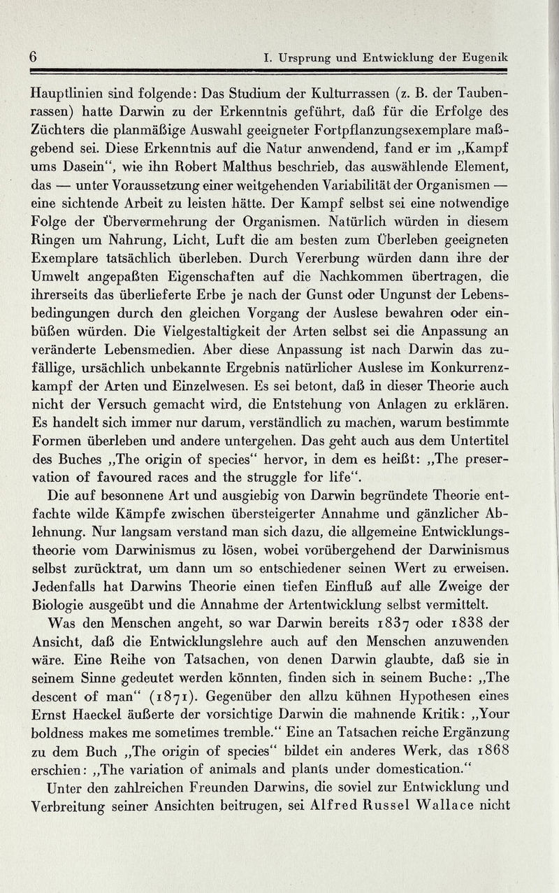 6 I. Ursprung und Entwicklung der Eugenik Hauptlinien sind folgende: Das Studium der Kulturrassen (z. B. der Tauben¬ rassen) hatte Darwin zu der Erkenntnis geführt, daß für die Erfolge des Züchters die planmäßige Auswahl geeigneter Foxtpflanzungsexemplare maß¬ gebend sei. Diese Erkenntnis auf die Natur anwendend, fand er im „Kampf tuns Dasein, wie ihn Robert Malthus beschrieb, das auswählende Element, das — unter Voraussetzung einer weitgehenden Variabilität der Organismen — eine sichtende Arbeit zu leisten hätte. Der Kampf selbst sei ein© notwendige Folge der Übervermehrung der Organismen. Natürlich würden in diesem Ringen um Nahrung, Licht, Luft die am besten zum Überleben geeigneten Exemplare tatsächlich überleben. Durch Vererbung würden dann ihre der Umwelt angepaßten Eigenschaften auf die Nachkommen übertragen, die ihrerseits das überKeferte Erbe je nach der Gunst oder Ungunst der Lebens¬ bedingungen durch den gleichen Vorgang der Auslese bewahren oder ein¬ büßen würden. Die Vielgestaltigkeit der Arten selbst sei die Anpasstmg an veränderte Lebensmedien. Aber diese Anpassimg ist nach Darwin das zu¬ fällige, ursächlich imbekannte Ergebnis natürlicher Auslese im Konkurrenz¬ kampf der Arten imd Einzelwesen. Es sei betont, daß in dieser Theorie auch nicht der Versuch gemacht wird, die Entstehung von Anlagen zu erklären. Es handelt sich immer nur darum, verständlich zu machen, warum bestimmte Formen überleben und andere untergehen. Das geht auch aus dem Untertitel des Buches „The origin of species hervor, in dem es heißt: „The preser¬ vation of favoured races and the struggle for life. Die auf besonnene Art und ausgiebig von Darwin begründete Theorie ent¬ fachte wilde Kämpfe zwischen übersteigerter Annahme und gänzlicher Ab¬ lehnung. Nixr langsam verstand man sich dazu, die aligemeine Entwicklungs¬ theorie vom Darwiaismus zu lösen, wobei vorübergehend der Darwinismus selbst zurücktrat, um dann шп so entschiedener seinen V^ert zu erweisen. Jedenfalls hat Darwins Theorie einen tiefen Einfluß auf alle Zwe%e der Biologie ausgeübt und die Annahme der Artentwicklung; selbst vermittelt. Was den Menschen angeht, so war Darwin bereits 18З7 oder 18З8 der Ansicht, daß die Entwicklimgslehre auch auf den Menschen anziiAvenden wäre. Eine Reihe von Tatsachen, von denen Darwin glaiibte, daß sie in seinem Sinne gedeutet werden könnten, finden sich in seinem Buche: „The descent of man (1871). Gegenüber den allzu kühnen Hypothesen eines Emst Haeckel äußerte der vorsichtige Darwin die meinende Kritik: „Your boldness makes me sometimes tremble. Eine an Tatsachen reiche Ergänzung zu dem Buch „The origin of species bildet ein anderes Werk, das 1868 erschien: „The variation of animals and plants under domestication. Unter den zahlreichen Freunden Darwins, die soviel zur Entwicklung imd Verbreitung seiner Ansichten beitrugen, sei Alfred Rüssel Wallace nicht