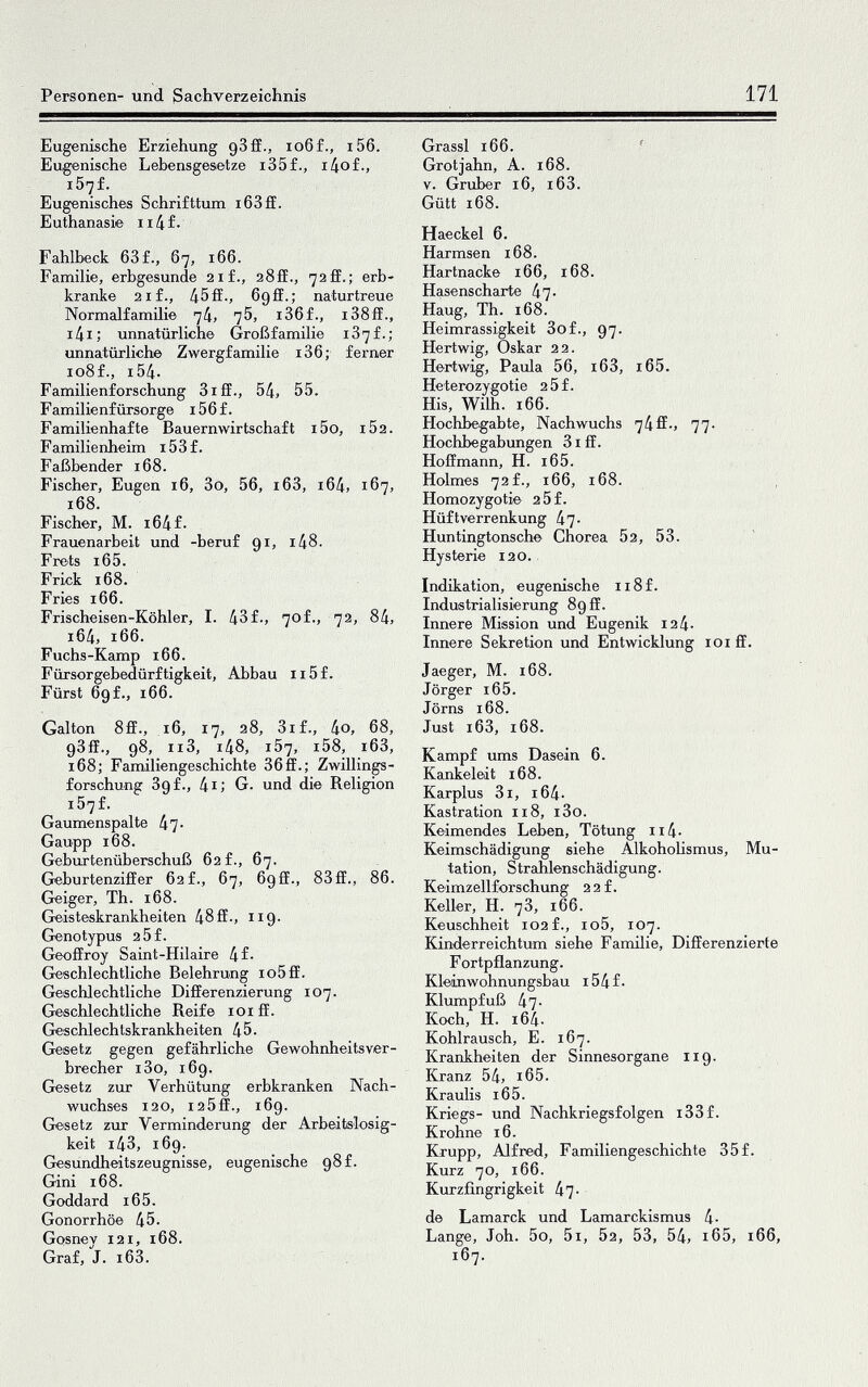 Personen- und Sachverzeichnis 171 Eugenische Erziehung gSff., io6f., i56. Eugenische Lebensgesetze i35f., i4of., i57f. Eugenisches Schrifttum i63ff. Euthanasie ii4f. Fahlbeck 63f., 67, 166. Familie, erbgesunde 21 f., aSff., 72ff.; erb¬ kranke 21 f., 45 ff., 69 ff.; naturtreue Normalfamilie 74, 76, i36f., i38ff., i4i; unnatürlich© Großfamilie i37f.; unnatürliche Zwergfamilie i36; ferner 108 f., i54- Familienforschung 3iff., 54, 55. Familienfürsorge i56f. Familienhafte Bauern Wirtschaft i5o, i52. Familienheim 15 3 f. Faßbender 168. Fischer, Eugen 16, 3o, 56, i63, i64, 167, 168. Fischer, M. i64f. Frauenarbeit und -beruf 91, i48. Frets i65. Frick 168. Fries 166. Frischeisen-Köhler, I. 43f., 70f., 72, 84, 164, 166. Fuchs-Kamp i66. Fürsorgebedürftigkeit, Abbau ii5f. Fürst Ggf., 166. Galton 8ff., 16, 17, 28, 3if., 4o, 68, gSff., 98, ii3, i48, 157, i58, i63, 168; Familiengeschichte 36ff.; Zwillings¬ forschung Sgf., 4i: G. und die Religion i57f. Gaumenspalte 47* Gaupp 168. Geburtenüberschuß 62 f., 67. Geburtenziffer 62 f., 67, 6gff., 83ff., 86. Geiger, Th. 168. Geisteskrankheiten 48 ff., ng- Grenotypus 25f. Geoffroy Saint-Hilaire 4f- Geschlechtliche Belehrung io5ff. Geschlechtliche Differenzierung 107. Geschlechtliche Reife loi ff. Geschlechtskrankheiten 45. Gesetz gegen gefährliche Gewohnheitsver¬ brecher i3o, i6g. Gesetz zur Verhütung erbkranken Nach¬ wuchses 120, I25ff., 169. Glesetz zur Verminderung der Arbeitslosig¬ keit i43, i6g. Gesundheitszeugnisse, eugenische g8f. Gini 168. Goddard 16 5. Gonorrhöe 45. Gosnev 121, i68. Graf, J. i63. Grassi 166. ' Grotjahn, A. 168. V. Gruber 16, i63. Gütt 168. Haeckel 6. Harmsen 168. Hartnacke 166, 168. Hasenscharte 47- Haug, Th. 168. Heimrassigkeit 3of., 97. Hertwig, Oskar 22. Hertwig, Paula 56, i63, i65. Heterozygotie 2 5 f. His, Wilh. 166. Hochbegabte, Nachwuchs 74ff-, 77- Hochbegabungen 31 ff. Hoffmann, H. i65. Holmes 72f., 166, 168. ^ Homozygotie 2 5f. Hüftverrenkung 47- Huntingtonsch© Chorea 52, 53. ' Hysterie 120.. Indikation, eugenische ii8f. Industrialisierung 89 ff. Innere Mission und Eugenik 12 4- Innere Sekretion und Entwicklung loiff. Jaeger, M. 168. Jörger i65. Jörns 168. Just i63, 168. Kampf ums Dasein 6. Kankeleit 168. Karplus 3i, i64- Kastration n8, i3o. Keimendes Leben, Tötung ii4- Keimschädigung siehe Alkoholismus, Mu¬ tation, Strahlenschädigung. Keimzellforschung 2 2 f. Keller, H. 7З, 166. Keuschheit 102f., io5, 107. Kinderreichtum siehe Familie, Differenzierte F ortpflanzung. Kleinwohnungsbau i54f. Klumpfuß 47- Koch, H. 164. Kohlrausch, E. 167. Krankheiten der Sinnesorgane 119. Kranz 54, i65. Kraulis i65. Kriegs- und Nachkriegsfolgen i33f. Krohne 16. Krupp, Alfred, Familiengeschichte 35f. Kurz 70, 166. Kurzfingrigkeit 47- de Lamarck und Lamarckismus 4- Lange, Joh. 5o, 5i, 52, 53, 54, i65, 166, 167.