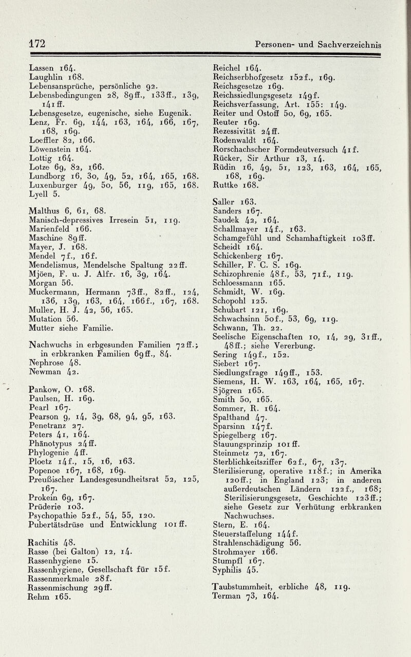 172 Personen- und Sachverzeichnis Lassen 16Д. Laughlin 168. Lebensansprüche, persönliche 92. Lebensbedingungen 28, Sgff., i33fE., 1З9, i4i ff. Lebensgesetze, eugenische, siehe Eugenik. Lenz, Fr. 69, ilik, i63, i64, 166, 167, 168, 169. Loeffler 82, 166. Löлvenstein хбД. Lottig 16Д. Lötz© 69, 82, 1,66. Lundborg 16, 3o, 49, 02, i64, 165, 168. Luxenburger Дд, 5o, 56, 119, i65, i68. Lyell 5. Malthus 6, 61, 68. Manisch-depressives Irresein 5i, 119. Marienfeld 166. Maschin© 89 ff. Mayer, J. 168. Mendel ^f., i6f. Mendelismus, Mendelsche Spaltung 22ff. Mjöen, F. u. J. Alfr. 16, З9, 164. Morgan 56. Muckermann, Hermann 73ff., 82ff., 124, i36, 1З9, i63, i64, i66f., 167, 168. Muller, H. J. 42, 56, i65. Mutation 56. Mutter siehe Familie. Nachwuchs in erbgesunden Familien 72ff.> in erbkranken Familien 69 ff., 84. Nephrose 48. Newman 42. Pankow, O. 168. Paulsen, H. 169. Pearl 167. Pearson 9, i4, З9, 68, 94, 95, i63. Penetranz 27. Peters Iii, i64. Phänotypus 2 4 ff■ Phylogenie 4 ff• Ploetz i4f-j i5, 16, i63. Popenoe 167, 168, 169. Pi^ußischer Landesgesundheitsrat 52, 12 5, 167. Prokein 69, 167. Prüderie io3. Psychopathie 52 f., 54, 55, 120. Pubertätsdrüse und Entwicklung loiff. Rachitis 48. Rasse (bei Galton) 12, i4- Rassenhygi«ne 15. Rassenhygiene, Gesellschaft für i5f. Rassenmerkmale 2 8 f. Rassenmischung 293. Rehm i65. Reichel 164. Reichserbhofgesetz i52f., 169. Reichsgesetze 169. Reichssiedlungsgesetz i49£. i Reichsverfassung, Axt. i55; 149. Reiter und Ostoff 5o, 69, i65. Reuter 169. Rezessivität 24ff. Rodenwaldt i64. Rorschachscher Formdeutversuch 4if- Rücker, Sir Arthur i3, i4. Rüdin 16, 49, 5i, 12З, i63, i64, i65, 168, 169. Ruttke 168. Salier i63. Sanders 167. Saudek 42, i64. Schallmayer i4f., i63. Schamgefühl und Schamhaftigkeit io3ff. Scheidt 164. Schickenberg 167. Schiller, F. C. S. 169. Schizophrenie 48f., 53, 71 f., 119. Schioessmann i65. Schmidt, W. 169. Schopohl 12 5. Schubart 121, 169. Schwachsinn 5of., 53, 69, 119. Schwann, Th. 22. Seelische Eigenschaften 10, i4, 29, 3iff., 48ff.; siehe Vererbung. Sering i49f-, i52. Siebert 167. Siedlungsfrage i49ff-> i53. Siemens, H. W. i63, i64, i65, 167. Sjögren i65. Smith 5o, i65. Sommer, R. i64- Spalthand 47- Sparsinn i47f- Spiegelberg 167. Stauungsprinzip loi ff. Steinmetz 72, 167. Sterblichkeitsziffer 62 f., 67, 1З7. Sterüisierung, operative ii8f.; in Amerika 120ff.; in England 12З; in anderen außerdeutschen Ländern 122 f., 168; Sterilisierungsgesetz, Geschichte i23ff.; siehe Gesetz zur Verhütung erbkranken Nachwuchses. Stern, E. 164. S teuerstaffelung 14 4 f• StraUenschädigung 56. Strohmayer 166. Stumpfl 167. Syphüis 45. Taubstummheit, erbliche 48, 119. Terman 7З, i64.