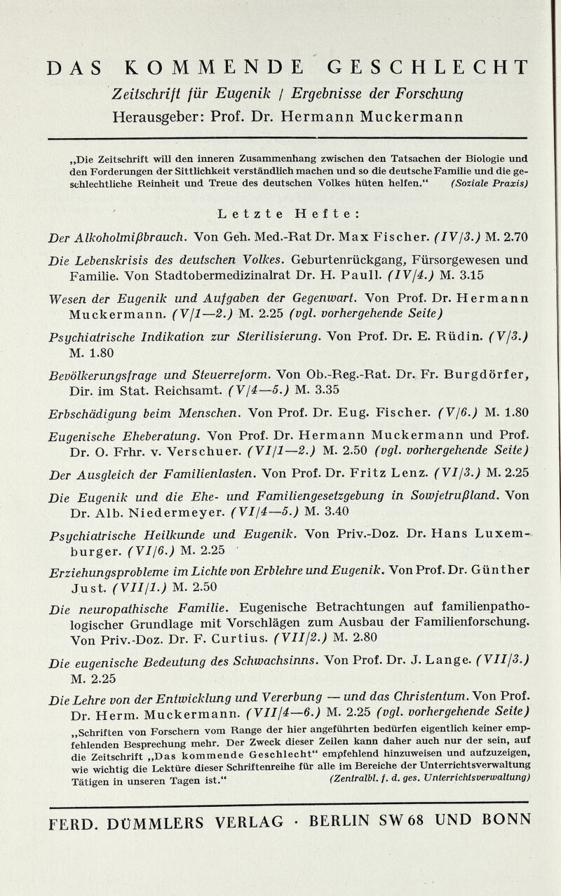 DAS ROMMENDE GESCHLECHT Zeitschrift für Eugenik / Ergebnisse der Forschung Herausgeber: Prof. Dr. Hermann Muckermann „Die Zeitschrift will den inneren Zusammenhang zwischen den Tatsachen der Biologie und den Forderungen der Sittlichkeit verständlich machen und so die deutsche Familie und die ge¬ schlechtliche Reinheit und Treue des deutschen Volkes hüten helfen. (Soziale Praxis) Letzte Hefte: Der Alkoholmißbrauch. Von Geh. Med.-Rat Dr. Max Fischer. (lYjS.) M. 2.7Ö Die Lebenskrisis des deutschen Volkes. Geburtenrückgang, Fürsorgewesen und Familie. Von Stadtobermedizinalrat Dr. H. Pauli. (IV¡4.) M. 3.15 Wesen der Eugenik und Aufgaben der Gegenwart. Von Prof. Dr. Hermann Muckermann. (V/1—2.) M. 2.25 (vgl. vorhergehende Seite) Psychiatrische Indikation zur Sterilisierung. Von Prof. Dr. E. Rüdin. (Vf3.) M. 1.80 Bevölkerungsfrage und Steuerreform. Von Ob.-Reg.-Rat. Dr. Fr. Burgdörfer, Dir. im Stat. Reichsamt. (Vjá—5.) M. 3.35 Erbschädigung beim Menschen. Von Prof. Dr. Eug. Fischer. (V/6.) M. 1.80 Eugenische Eheberatung. Von Prof. Dr. Hermann Muck ermann und Prof. Dr. O. Frhr. V. Verschuer. (VI/1—2.) M. 2.50 (vgl. vorhergehende Seite) Der Ausgleich der Familienlasten, Von Prof. Dr. Fritz Lenz. (VI/3.) M. 2.25 Die Eugenik und die Ehe- und Familiengesetzgebung in Sowfetrußland. Von Dr. Alb. Niedermeyer. (VI/4—5.) M. 3.40 Psychiatrische Heilkunde und Eugenik. Von Priv.-Doz. Dr. Hans Luxem¬ burger. (VI/6.) M. 2.25 • Erziehungsprobleme im Lichte von Erblehre und Eugenik. Von Prof. Dr. Günther Just. rV///-?.; M. 2.50 Die neuropathische Familie. Eugenische Betrachtungen auf familienpatho¬ logischer Grundlage mit Vorschlägen zum Ausbau der Familienforschung. Von Priv.-Doz. Dr. F. Curtius. (VII/2.) M. 2.80 Die eugenische Bedeutung des Schwachsinns. Von Prof. Dr. J. Lange. (VII/3.) M. 2.25 Die Lehre von der Entwicklung und Vererbung — und das Christentum. Von Prof. Dr. Herm. Muckermann. (VII/4—6.) M. 2.25 (vgl. vorhergehende Seite) „Schriften von Forschern vom Range der hier angeführten bedürfen eigentlich keiner emp¬ fehlenden Besprechung mehr. Der Zweck dieser Zeilen kann daher auch nur der sein, auf die Zeitschrift „Das kommende Geschlecht empfehlend hinzuweisen und aufzuzeigen, wie wichtig die Lektüre dieser Schriftenreihe für alle im Bereiche der Unterrichtsverwaltung Tätigen in unseren Tagen ist. (Zeniralbl. f. d. ges. Unterrichtsverwaltung) FERD. DÜMMLERS VERLAG • BERLIN SW 68 UND BONN