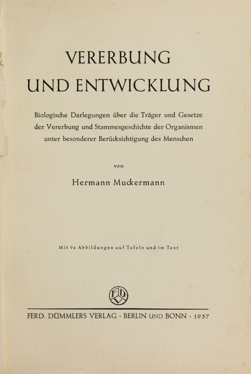 VERERBUNG UND ENTWICKLUNG Biologisdie Darlegungen über die Träger und Gesetze der Vererbung und Stammesgesdiichte der Organismen unter besonderer Berüdcsiditigung des Menschen von Hermann Muckermann Mit 94 Abbildungen auf Tafeln und im Text FERD. DOMMLERS VERLAG ■ BERLIN UND BONN -1937