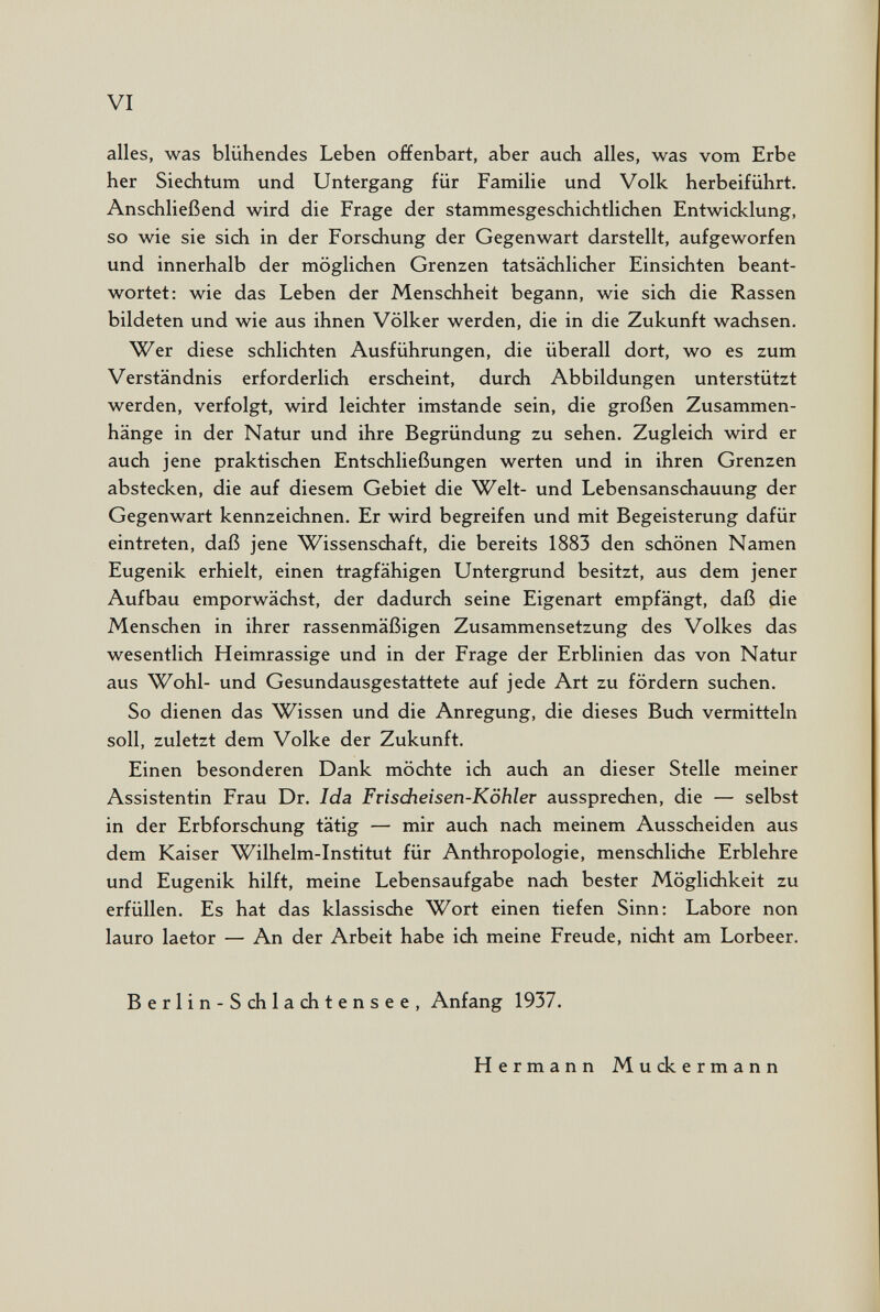 VI alles, was blühendes Leben offenbart, aber auch alles, was vom Erbe her Siechtum und Untergang für Familie und Volk herbeiführt. Anschließend wird die Frage der stammesgeschichtlichen Entwicklung, so wie sie sich in der Forschung der Gegenwart darstellt, aufgeworfen und innerhalb der möglichen Grenzen tatsächlicher Einsichten beant¬ wortet: wie das Leben der Menschheit begann, wie sich die Rassen bildeten und wie aus ihnen Völker werden, die in die Zukunft wachsen. Wer diese schlichten Ausführungen, die überall dort, wo es zum Verständnis erforderlich erscheint, durch Abbildungen unterstützt werden, verfolgt, wird leichter imstande sein, die großen Zusammen¬ hänge in der Natur und ihre Begründung zu sehen. Zugleich wird er auch jene praktischen Entschließungen werten und in ihren Grenzen abstecken, die auf diesem Gebiet die Welt- und Lebensanschauung der Gegenwart kennzeichnen. Er wird begreifen und mit Begeisterung dafür eintreten, daß jene Wissenschaft, die bereits 1883 den schönen Namen Eugenik erhielt, einen tragfähigen Untergrund besitzt, aus dem jener Aufbau emporwächst, der dadurch seine Eigenart empfängt, daß die Menschen in ihrer rassenmäßigen Zusammensetzung des Volkes das wesentlich Heimrassige und in der Frage der Erblinien das von Natur aus Wohl- und Gesundausgestattete auf jede Art zu fördern suchen. So dienen das Wissen und die Anregung, die dieses Buch vermitteln soll, zuletzt dem Volke der Zukunft. Einen besonderen Dank möchte ich auch an dieser Stelle meiner Assistentin Frau Dr. Ida Frisdieisen-Köhler aussprechen, die — selbst in der Erbforschung tätig — mir auch nach meinem Ausscheiden aus dem Kaiser Wilhelm-Institut für Anthropologie, menschliche Erblehre und Eugenik hilft, meine Lebensaufgabe nach bester Möglichkeit zu erfüllen. Es hat das klassische Wort einen tiefen Sinn: Labore non lauro laetor — An der Arbeit habe ich meine Freude, nicht am Lorbeer. Berlin-Schlachtensee, Anfang 1937. Hermann Muckermann