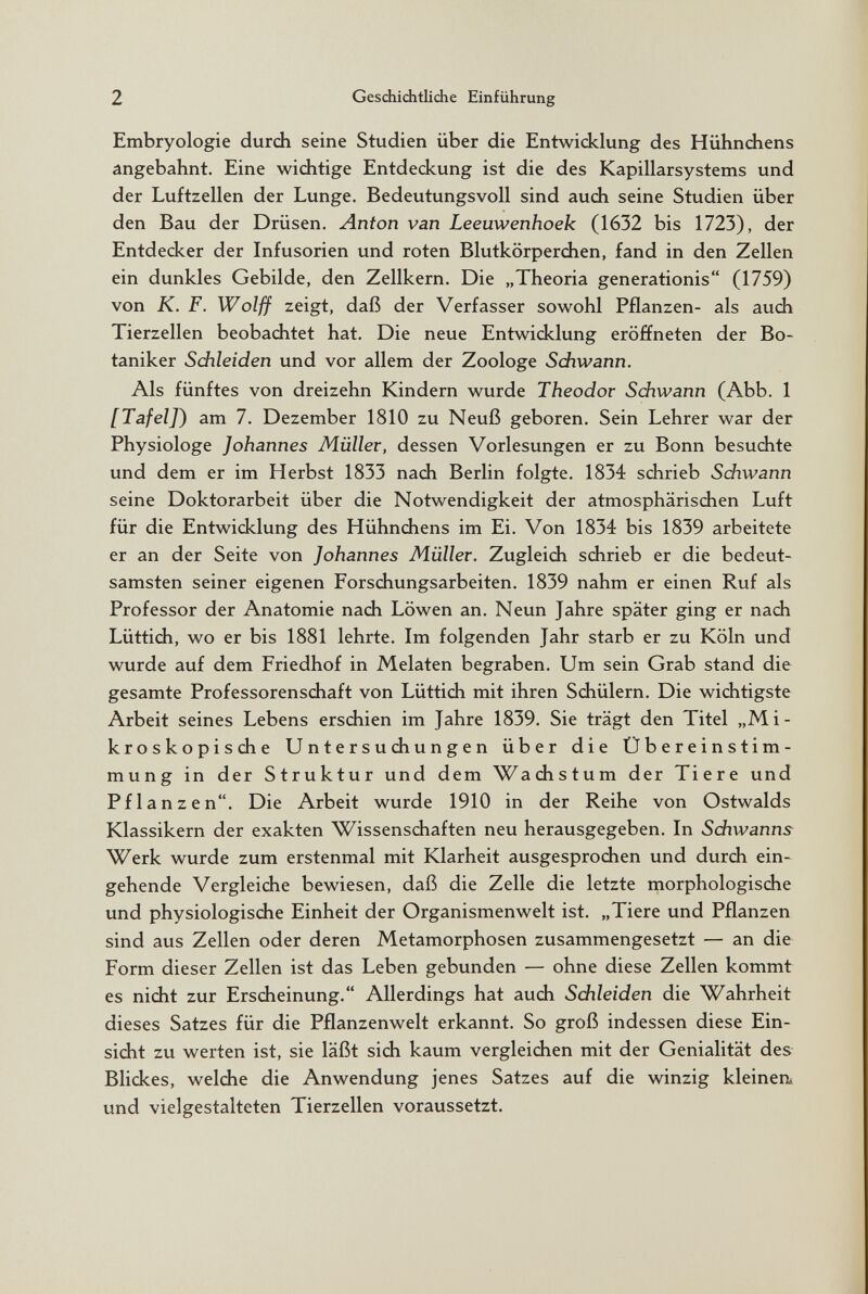 2 Geschichtliche Einführung Embryologie durch seine Studien über die Entwidclung des Hühndiens angebahnt. Eine widitige Entdeckung ist die des Kapillarsystems und der Luftzellen der Lunge. Bedeutungsvoll sind auch seine Studien über den Bau der Drüsen. Anton van Leeuwenhoek (1632 bis 1723), der Entdecker der Infusorien und roten Blutkörperchen, fand in den Zellen ein dunkles Gebilde, den Zellkern. Die „Theoria generationis (1759) von K. F. Wolff zeigt, daß der Verfasser sowohl Pflanzen- als auch Tierzellen beobachtet hat. Die neue Entwicklung eröffneten der Bo¬ taniker Schleiden und vor allem der Zoologe Schwann. Als fünftes von dreizehn Kindern wurde Theodor Sdiwann (Abb. 1 [Tafel]^ am 7. Dezember 1810 zu Neuß geboren. Sein Lehrer war der Physiologe Johannes Müller, dessen Vorlesungen er zu Bonn besuchte und dem er im Herbst 1833 nach Berlin folgte. 1834 schrieb Sdiwann seine Doktorarbeit über die Notwendigkeit der atmosphärischen Luft für die Entwicklung des Hühnchens im Ei. Von 1834 bis 1839 arbeitete er an der Seite von Johannes Müller. Zugleich schrieb er die bedeut¬ samsten seiner eigenen Forschungsarbeiten. 1839 nahm er einen Ruf als Professor der Anatomie nach Löwen an. Neun Jahre später ging er nach Lüttich, wo er bis 1881 lehrte. Im folgenden Jahr starb er zu Köln und wurde auf dem Friedhof in Melaten begraben. Um sein Grab stand die gesamte Professorenschaft von Lüttich mit ihren Schülern. Die wichtigste Arbeit seines Lebens erschien im Jahre 1839. Sie trägt den Titel „Mi¬ kroskopische Untersuchungen über die Übereinstim¬ mung in der Struktur und dem Wachstum der Tiere und Pflanzen. Die Arbeit wurde 1910 in der Reihe von Ostwalds Klassikern der exakten Wissenschaften neu herausgegeben. In Sdiwanns Werk wurde zum erstenmal mit Klarheit ausgesprochen und durch ein¬ gehende Vergleiche bewiesen, daß die Zelle die letzte morphologische und physiologische Einheit der Organismenwelt ist. „Tiere und Pflanzen sind aus Zellen oder deren Metamorphosen zusammengesetzt — an die Form dieser Zellen ist das Leben gebunden — ohne diese Zellen kommt es nicht zur Erscheinung. Allerdings hat auch Sdileiden die Wahrheit dieses Satzes für die Pflanzenwelt erkannt. So groß indessen diese Ein¬ sicht zu werten ist, sie läßt sich kaum vergleichen mit der Genialität des Blickes, welche die Anwendung jenes Satzes auf die winzig kleinen^ und vielgestalteten Tierzellen voraussetzt.