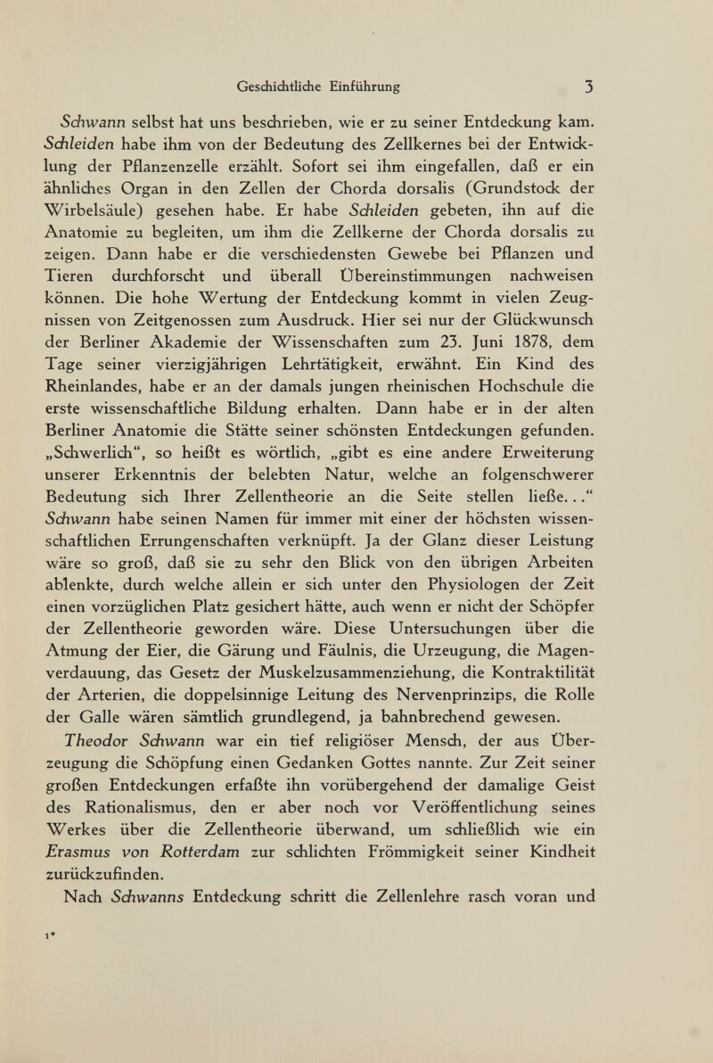 Geschichtliche Einführung 3 Schwann selbst hat uns beschrieben, wie er zu seiner Entdeckung kam. Schleiden habe ihm von der Bedeutung des Zellkernes bei der Entwick¬ lung der Pflanzenzelle erzählt. Sofort sei ihm eingefallen, daß er ein ähnliches Organ in den Zellen der Chorda dorsalis (Grundstock der Wirbelsäule) gesehen habe. Er habe Schleiden gebeten, ihn auf die Anatomie zu begleiten, um ihm die Zellkerne der Chorda dorsalis zu zeigen. Dann habe er die verschiedensten Gewebe bei Pflanzen und Tieren durchforscht und überall Übereinstimmungen nachweisen können. Die hohe Wertung der Entdeckung kommt in vielen Zeug¬ nissen von Zeitgenossen zum Ausdruck. Hier sei nur der Glückwunsch der Berliner Akademie der Wissenschaften zum 23. Juni 1878, dem Tage seiner vierzigjährigen Lehrtätigkeit, erwähnt. Ein Kind des Rheinlandes, habe er an der damals jungen rheinischen Hochschule die erste wissenschaftliche Bildung erhalten. Dann habe er in der alten Berliner Anatomie die Stätte seiner schönsten Entdeckungen gefunden. „Schwerlich, so heißt es wörtlich, „gibt es eine andere Erweiterung unserer Erkenntnis der belebten Natur, welche an folgenschwerer Bedeutung sich Ihrer Zellentheorie an die Seite stellen ließe... Sdiwann habe seinen Namen für immer mit einer der höchsten wissen¬ schaftlichen Errungenschaften verknüpft. Ja der Glanz dieser Leistung wäre so groß, daß sie zu sehr den Blick von den übrigen Arbeiten ablenkte, durch welche allein er sich unter den Physiologen der Zeit einen vorzüglichen Platz gesichert hätte, auch wenn er nicht der Schöpfer der Zellentheorie geworden wäre. Diese Untersuchungen über die Atmung der Eier, die Gärung und Fäulnis, die Urzeugung, die Magen¬ verdauung, das Gesetz der Muskelzusammenziehung, die Kontraktilität der Arterien, die doppelsinnige Leitung des Nervenprinzips, die Rolle der Galle wären sämtlich grundlegend, ja bahnbrechend gewesen. Theodor Sdiwann war ein tief religiöser Mensch, der aus Über¬ zeugung die Schöpfung einen Gedanken Gottes nannte. Zur Zeit seiner großen Entdeckungen erfaßte ihn vorübergehend der damalige Geist des Rationalismus, den er aber noch vor Veröffentlichung seines Werkes über die Zellentheorie überwand, um schließlich wie ein Erasmus von Rotterdam zur schlichten Frömmigkeit seiner Kindheit zurückzufinden. Nach Sdiwanns Entdeckung schritt die Zellenlehre rasch voran und 1*