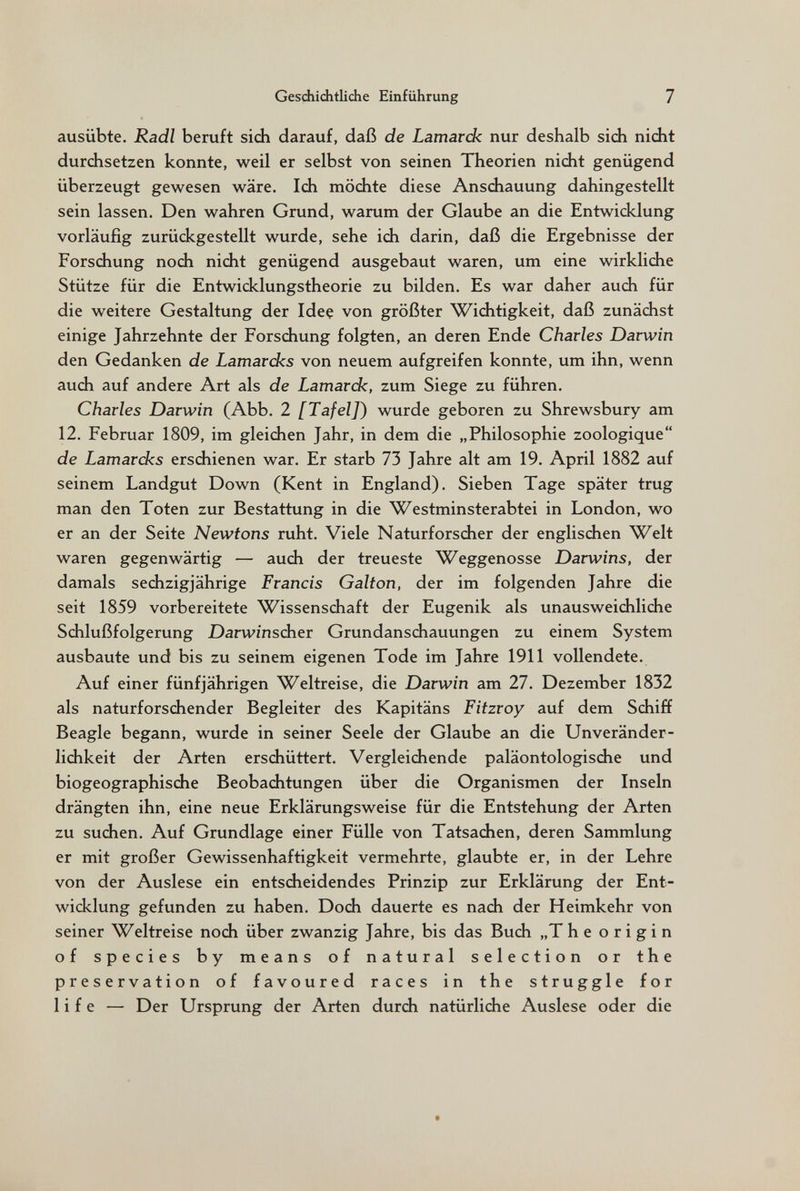 Gesdiiditliche Einführung 7 ausübte. Radi beruft sich darauf, daß de Lamardc nur deshalb sidi nidit durdisetzen konnte, weil er selbst von seinen Theorien nidit genügend überzeugt gewesen wäre. Idi mödite diese Ansdiauung dahingestellt sein lassen. Den wahren Grund, warum der Glaube an die Entwiddung vorläufig zurückgestellt wurde, sehe ich darin, daß die Ergebnisse der Forschung noch nicht genügend ausgebaut waren, um eine wirkliche Stütze für die Entwicklungstheorie zu bilden. Es war daher auch für die weitere Gestaltung der Idee von größter Wichtigkeit, daß zunächst einige Jahrzehnte der Forschung folgten, an deren Ende Charles Darwin den Gedanken de Lamardcs von neuem aufgreifen konnte, um ihn, wenn auch auf andere Art als de Lamardc, zum Siege zu führen. Charles Darwin (Abb. 2 [Tafel]) wurde geboren zu Shrewsbury am 12. Februar 1809, im gleichen Jahr, in dem die „Philosophie zoologique de Lamardzs erschienen war. Er starb 73 Jahre alt am 19. April 1882 auf seinem Landgut Down (Kent in England). Sieben Tage später trug man den Toten zur Bestattung in die Westminsterabtei in London, wo er an der Seite Newtons ruht. Viele Naturforscher der englischen Welt waren gegenwärtig — auch der treueste Weggenosse Darwins, der damals sechzigjährige Francis Galton, der im folgenden Jahre die seit 1859 vorbereitete Wissenschaft der Eugenik als unausweichliche Schlußfolgerung Darwinscher Grundanschauungen zu einem System ausbaute und bis zu seinem eigenen Tode im Jahre 1911 vollendete. Auf einer fünfjährigen Weltreise, die Darwin am 27. Dezember 1832 als naturforschender Begleiter des Kapitäns Fitzroy auf dem Schiff Beagle begann, wurde in seiner Seele der Glaube an die Unveränder- lichkeit der Arten erschüttert. Vergleichende paläontologische und biogeographische Beobachtungen über die Organismen der Inseln drängten ihn, eine neue Erklärungsweise für die Entstehung der Arten zu suchen. Auf Grundlage einer Fülle von Tatsachen, deren Sammlung er mit großer Gewissenhaftigkeit vermehrte, glaubte er, in der Lehre von der Auslese ein entscheidendes Prinzip zur Erklärung der Ent¬ wicklung gefunden zu haben. Doch dauerte es nach der Heimkehr von seiner Weltreise noch über zwanzig Jahre, bis das Buch „The origin of species by means of natural selection or the preservation of favoured races in the struggle for life — Der Ursprung der Arten durch natürliche Auslese oder die