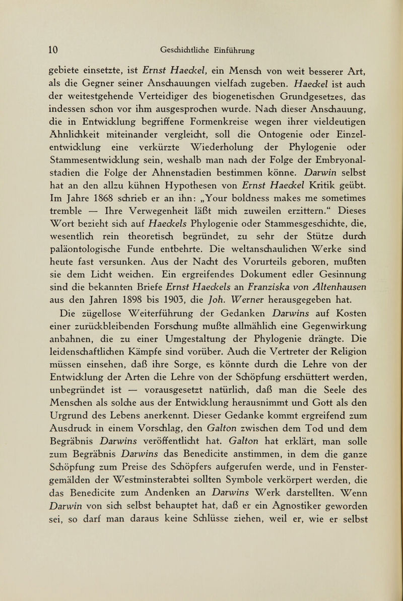 10 Geschichtliche Einführung gebiete einsetzte, ist Ernst Haeckel, ein Mensch von weit besserer Art, als die Gegner seiner Anschauungen vielfach zugeben, Haeckel ist auch der weitestgehende Verteidiger des biogenetischen Grundgesetzes, das indessen schon vor ihm ausgesprochen wurde. Nach dieser Anschauung, die in Entwicklung begriffene Formenkreise wegen ihrer vieldeutigen Ähnlichkeit miteinander vergleicht, soll die Ontogenie oder Einzel¬ entwicklung eine verkürzte Wiederholung der Phylogenie oder Stammesentwicklung sein, weshalb man nach der Folge der Embryonal¬ stadien die Folge der Ahnenstadien bestimmen könne. Darwin selbst hat an den allzu kühnen Hypothesen von Ernst Haeckel Kritik geübt. Im Jahre 1868 schrieb er an ihn: „Your boldness makes me sometimes tremble — Ihre Verwegenheit läßt mich zuweilen erzittern. Dieses Wort bezieht sich auf Haeckels Phylogenie oder Stammesgeschichte, die, wesentlich rein theoretisch begründet, zu sehr der Stütze durch paläontologische Funde entbehrte. Die weltanschaulichen Werke sind heute fast versunken. Aus der Nacht des Vorurteils geboren, mußten sie dem Licht weichen. Ein ergreifendes Dokument edler Gesinnung sind die bekannten Briefe Ernst Haeckels an Franziska von Altenhausen aus den Jahren 1898 bis 1903, die Joh. Werner herausgegeben hat. Die zügellose Weiterführung der Gedanken Darwins auf Kosten einer zurückbleibenden Forschung mußte allmählich eine Gegenwirkung anbahnen, die zu einer Umgestaltung der Phylogenie drängte. Die leidenschaftlichen Kämpfe sind vorüber. Auch die Vertreter der Religion müssen einsehen, daß ihre Sorge, es könnte durch die Lehre von der Entwicklung der Arten die Lehre von der Schöpfung erschüttert werden, unbegründet ist — vorausgesetzt natürlich, daß man die Seele des Menschen als solche aus der Entwicklung herausnimmt und Gott als den Urgrund des Lebens anerkennt. Dieser Gedanke kommt ergreifend zum Ausdruck in einem Vorschlag, den Galton zwischen dem Tod und dem Begräbnis Darwins veröffentlicht hat. Galton hat erklärt, man solle zum Begräbnis Darwins das Benedicite anstimmen, in dem die ganze Schöpfung zum Preise des Schöpfers aufgerufen werde, und in Fenster¬ gemälden der Westminsterabtei sollten Symbole verkörpert werden, die das Benedicite zum Andenken an Darwins Werk darstellten. Wenn Darwin von sich selbst behauptet hat, daß er ein Agnostiker geworden sei, so darf man daraus keine Schlüsse ziehen, weil er, wie er selbst