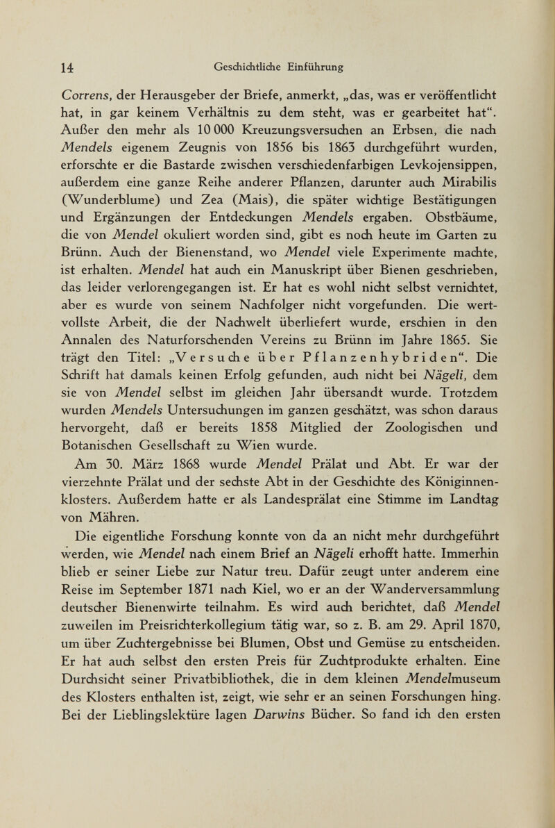 14 Geschichtliche Einführung Correns, der Herausgeber der Briefe, anmerkt, „das, was er veröffentlidit hat, in gar keinem Verhältnis zu dem steht, was er gearbeitet hat. Außer den mehr als 10 ООО Kreuzungsversudien an Erbsen, die nadi Mendels eigenem Zeugnis von 1856 bis 1863 durdigeführt wurden, erforsdite er die Bastarde zwisdien versdiiedenfarbigen Levkojensippen, außerdem eine ganze Reihe anderer Pflanzen, darunter audi Mirabilis (Wunderblume) und Zea (Mais), die später widitige Bestätigungen und Ergänzungen der Entdedcungen Mendels ergaben. Obstbäume, die von Mendel okuliert worden sind, gibt es nodi heute im Garten zu Brünn. Audi der Bienenstand, wo Mendel viele Experimente madite, ist erhalten. Mendel hat audi ein Manuskript über Bienen gesdirieben, das leider verlorengegangen ist. Er hat es wohl nidit selbst verniditet, aber es wurde von seinem Nadifolger nidit vorgefunden. Die wert¬ vollste Arbeit, die der Nadiwelt überliefert wurde, ersdiien in den Annalen des Naturforsdienden Vereins zu Brünn im Jahre 1865. Sie trägt den Titel; „ V e r s u di e über P f 1 a n z e n h y b r i d e n. Die Sdirift hat damals keinen Erfolg gefunden, audi nidit bei Nägeli, dem sie von Mendel selbst im gleidien Jahr übersandt wurde. Trotzdem wurden Mendels Untersudiungen im ganzen gesdiätzt, was sdion daraus hervorgeht, daß er bereits 1858 Mitglied der Zoologisdien und Botanisdien Gesellsdiaft zu Wien wurde. Am 30. März 1868 wurde Mendel Prälat und Abt. Er war der vierzehnte Prälat und der sediste Abt in der Gesdiidite des Königinnen¬ klosters. Außerdem hatte er als Landesprälat eine Stimme im Landtag von Mähren. Die eigentlidie Forsdiung konnte von da an nidit mehr durdigeführt werden, wie Mendel nadi einem Brief an Nägeli erhofft hatte. Immerhin blieb er seiner Liebe zur Natur treu. Dafür zeugt unter anderem eine Reise im September 1871 nadi Kiel, wo er an der Wanderversammlung deutsdier Bienenwirte teilnahm. Es wird audi beriditet, daß Mendel zuweilen im Preisriditerkollegium tätig war, so z. B. am 29. April 1870, um über Zuditergebnisse bei Blumen, Obst und Gemüse zu entsdieiden. Er hat audi selbst den ersten Preis für Zuditprodukte erhalten. Eine Durdisidit seiner Privatbibliothek, die in dem kleinen Mendelmuseum des Klosters enthalten ist, zeigt, wie sehr er an seinen Forsdiungen hing. Bei der Lieblingslektüre lagen Darwins Büdier. So fand idi den ersten