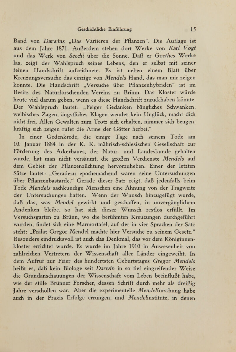 Geschiditlidie Einführung 15 Band von Darwins „Das Variieren der Pflanzen. Die Auflage ist aus dem Jahre 1871. Außerdem stehen dort Werke von Karl Vogt und das Werk von Secdii über die Sonne. Daß er Goethes Werke las, zeigt der Wahlsprudi seines Lebens, den er selbst mit seiner feinen Handsdirift aufzeidinete. Es ist neben einem Blatt über Kreuzungsversudie das einzige von Mendels Hand, das man mir zeigen konnte. Die Handsdirift „Versudie über Pflanzenhybriden ist im Besitz des Naturforsdienden Vereins zu Brünn. Das Kloster würde heute viel darum geben, wenn es diese Handsdirift zurüdchaben könnte. Der Wahlsprudi lautet: „Feiger Gedanken bänglidies Sdiwanken, weibisdies Zagen, ängstlidies Klagen wendet kein Unglüdc, madit didi nicht frei. Allen Gewalten zum Trotz sidi erhalten, nimmer sidi beugen, kräftig sidi zeigen rufet die Arme der Götter herbei. In einer Gedenkrede, die einige Tage nadi seinem Tode am 10. Januar 1884 in der K. K. mährisdi-sdilesisdien Gesellsdiaft zur Förderung des Ackerbaues, der Natur- und Landeskunde gehalten wurde, hat man nicht versäumt, die großen Verdienste Mendels auf dem Gebiet der Pflanzenzüchtung hervorzuheben. Einer der letzten Sätze lautet: „Geradezu epochemachend waren seine Untersuchungen über Pflanzenbastarde. Gerade dieser Satz zeigt, daß jedenfalls beim Tode Mendels sachkundige Menschen eine Ahnung von der Tragweite der Untersuchungen hatten. Wenn der Wunsch hinzugefügt wurde, daß das, was Mendel gewirkt und geschaffen, in unvergänglichem Andenken bleibe, so hat sich dieser Wunsch restlos erfüllt. Im Versuchsgarten zu Brünn, wo die berühmten Kreuzungen durchgeführt wurden, findet sich eine Marmortafel, auf der in vier Sprachen der Satz steht: „Prälat Gregor Mendel machte hier Versuche zu seinem Gesetz. Besonders eindrucksvoll ist auch das Denkmal, das vor dem Königinnen¬ kloster errichtet wurde. Es wurde im Jahre 1910 in Anwesenheit von zahlreichen Vertretern der Wissenschaft aller Länder eingeweiht. In dem Aufruf zur Feier des hundertsten Geburtstages Gregor Mendels heißt es, daß kein Biologe seit Darwin in so tief eingreifender Weise die Grundanschauungen der Wissenschaft vom Leben beeinflußt habe, wie der stille Brünner Forscher, dessen Schrift durch mehr als dreißig Jahre verschollen war. Aber die experimentelle MendeUoisdiung habe auch in der Praxis Erfolge errungen, und Mende/institute, in denen