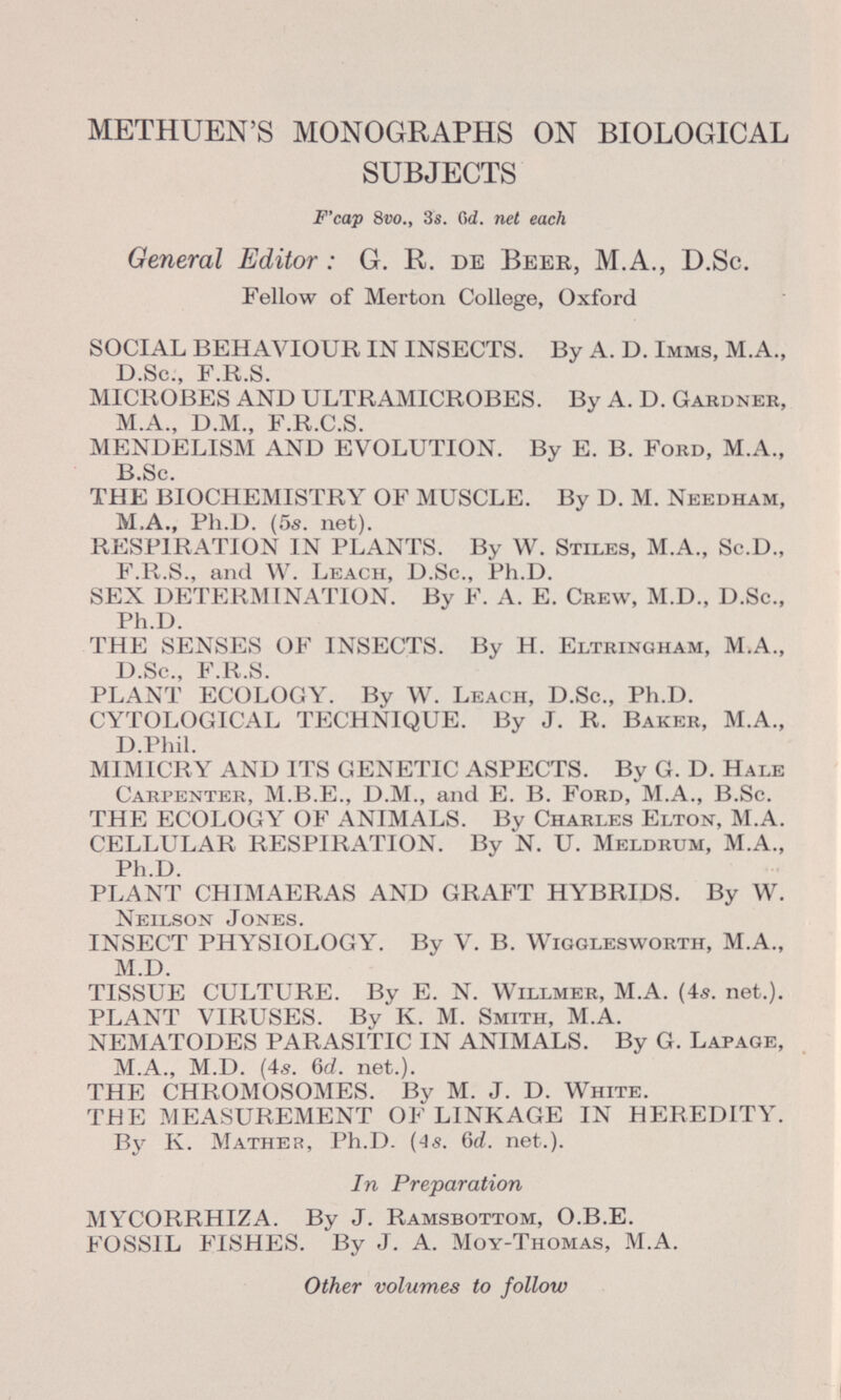 METHUEN'S MONOGRAPHS ON BIOLOGICAL SUBJECTS F'cap 8 vo., 3s. Od. net each General Editor : G. R. de Beer, M.A., D .Sc. Fellow of Merton College, Oxford SOCIAL BEHAVIOUR IN INSECTS. By A. D. Imms , M.A., D.Sc., F.R.S. MICROBES AND ULTRAMICROBES. By A. D. Gardner, M.A., D.M., F.R.C.S. MENDELISM AND EVOLUTION. By E. B. Ford, M.A., B.Sc. THE BIOCHEMISTRY OF MUSCLE. By D. M. Needham, M.A., Ph.D. (5s. net). RESPIRATION IN PLANTS. By W. Stiles , M .A., Sc.D., F.R.S., and W. Leach, D.Sc ., Ph .D. SEX DETERMINATION. By F. A. E. Crew , M.D., D.Sc., Ph.D. THE SENSES OF INSECTS. By H. Eltringham , M.A., D .Sc., F.R .S. PLANT ECOLOCY. By W. Leach, D.Sc ., Ph .D. CYTOLOGICAL TECHNIQUE. By J. R. Baker, M.A., D.Phil. MIMICRY AND ITS GENETIC ASPECTS. By G. D. Hale Carpenter, M.B.E., D.M., and E. B. Ford, M.A., B .Sc. THE ECOLOGY OF ANIMALS. By Charles Elton, M.A. CELLULAR RESPIRATION. By N. U. Meldrum, M .A., Ph.D. PLANT CHIMAERAS AND GRAFT HYBRIDS. By W. Neilson Jones. INSECT PHYSIOLOGY. By V. B. Wigglesworth, M.A., M.D. TISSUE CULTURE. By E. N. Willmer, M.A. (4s. net.). PLANT VIRUSES. By K. M. S mith , M.A. NEMATODES PARASITIC IN ANIMALS. By G. Lafage, M.A., M.D. (4s. 6d. net.). THE CHROMOSOMES. By M. J. D. White. TBE MEASUREMENT OF LINKAGE IN HEREDITY. By K. Mather , Ph .D. (4s. 6c?. net.). In Preparation MYCORRHIZA. By J. Ramsbottom , O.B.E. FOSSIL FISHES. By J. A. Moy-Thomas, M .A. Other volumes to follow