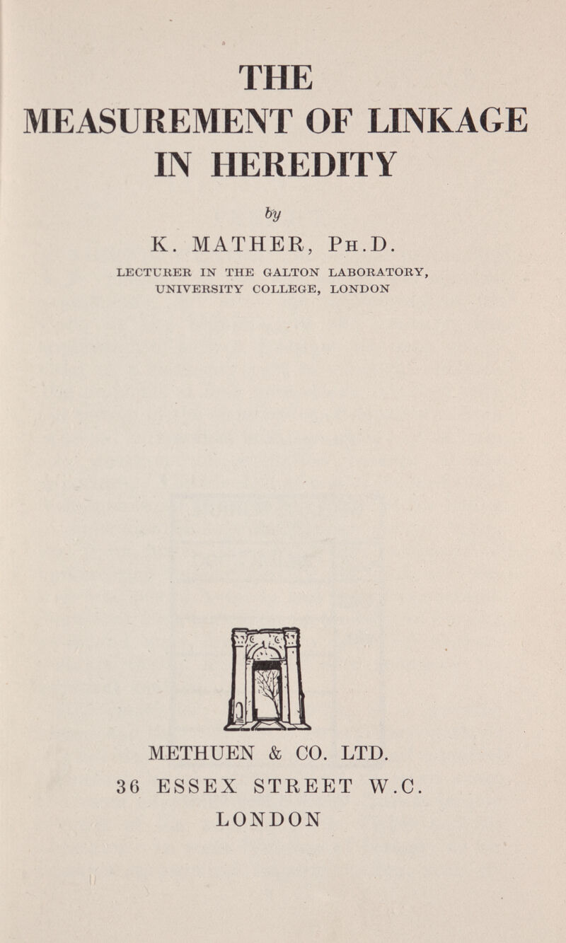 THE MEASUREMENT OF LINKAGE IN HEREDITY by K. MATHER, P h .D. lecturer in the galton laboratory, university college, london METHUEN & CO. LTD. 36 ESSEX STREET W.C. LONDON