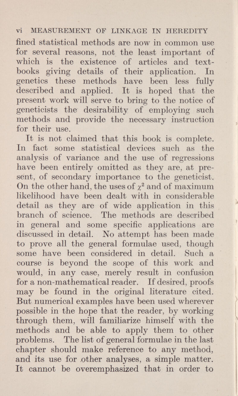 fined statistical methods are now in common use for several reasons, not the least important of which is the existence of articles and text books giving details of their application. In genetics these methods have been less fully described and applied. It is hoped that the present work will serve to bring to the notice of geneticists the desirability of employing such methods and provide the necessary instruction for their use. It is not claimed that this book is complete. In fact some statistical devices such as the analysis of variance and the use of regressions have been entirely omitted as they are, at pre sent, of secondary importance to the geneticist. On the other hand, the uses of x 2 and of maximum likelihood have been dealt with in considerable detail as they are of wide application in this branch of science. The methods are described in general and some specific applications are discussed in detail. No attempt has been made to prove all the general formulae used, though some have been considered in detail. Such a course is beyond the scope of this work and would, in any case, merely result in confusion for a non-mathematical reader. If desired, proofs may be found in the original literature cited. But numerical examples have been used wherever possible in the hope that the reader, by working through them, will familiarize himself with the methods and be able to apply them to other problems. The list of general formulae in the last chapter should make reference to any method, and its use for other analyses, a simple matter. It cannot be overemphasized that in order to