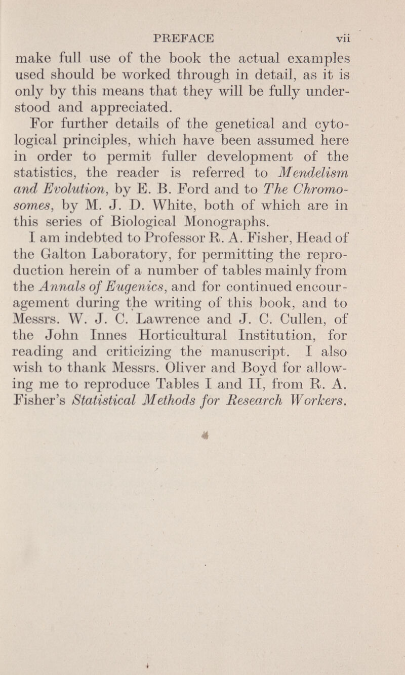 PREFACE vii make full use of the book the actual examples used should be worked through in detail, as it is only by this means that they will be fully under stood and appreciated. For further details of the genetical and cyto- logical principles, which have been assumed here in order to permit fuller development of the statistics, the reader is referred to Mendelism and Evolution , by E. B. Ford and to The Chromo somes , by M. J. I). White, both of which are in this series of Biological Monographs. I am indebted to Professor R. A. Fisher, Head of the Galton Laboratory, for permitting the repro duction herein of a number of tables mainly from the Annals of Eugenics, and for continued encour agement during the writing of this book, and to Messrs. W. J. C. Lawrence and J. C. Cu lien, of the John Innes Horticultural Institution, for reading and criticizing the manuscript. I also wish to thank Messrs. Oliver and Boyd for allow ing me to reproduce Tables I and II, from R. A. Fisher's Statistical Methods for Research Workers, ë