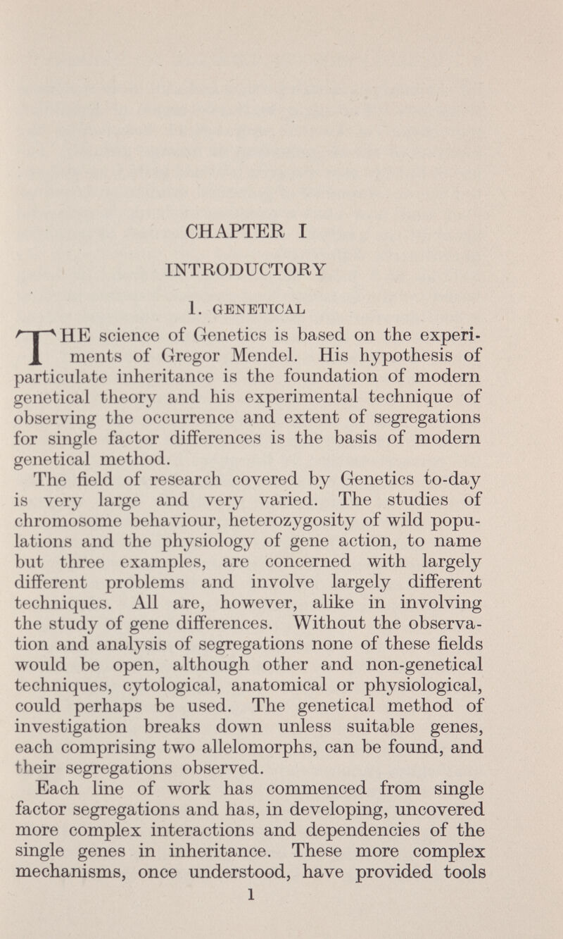 CHAPTER I INTRODUCTORY 1. genetic al HE science of Genetics is based on the experi ments of Gregor Mendel. His hypothesis of particulate inheritance is the foundation of modern genctical theory and Iiis experimental technique of observing the occurrence and extent of segregations for single factor differences is the basis of modern genetical method. The field of research covered by Genetics to-day is very large and very varied. The studies of chromosome behaviour, heterozygosity of wild popu lations and the physiology of gene action, to name but three examples, are concerned with largely different problems and involve largely different techniques. All are, however, alike in involving the study of gene differences. Without the observa tion and analysis of segregations none of these fields would be open, although other and non-genetical techniques, cytological, anatomical or physiological, could perhaps be used. The genetical method of investigation breaks down unless suitable genes, each comprising two allelomorphs, can be found, and their segregations observed. Each line of work has commenced from single factor segregations and has, in developing, uncovered more complex interactions and dependencies of the single genes in inheritance. These more complex mechanisms, once understood, have provided tools