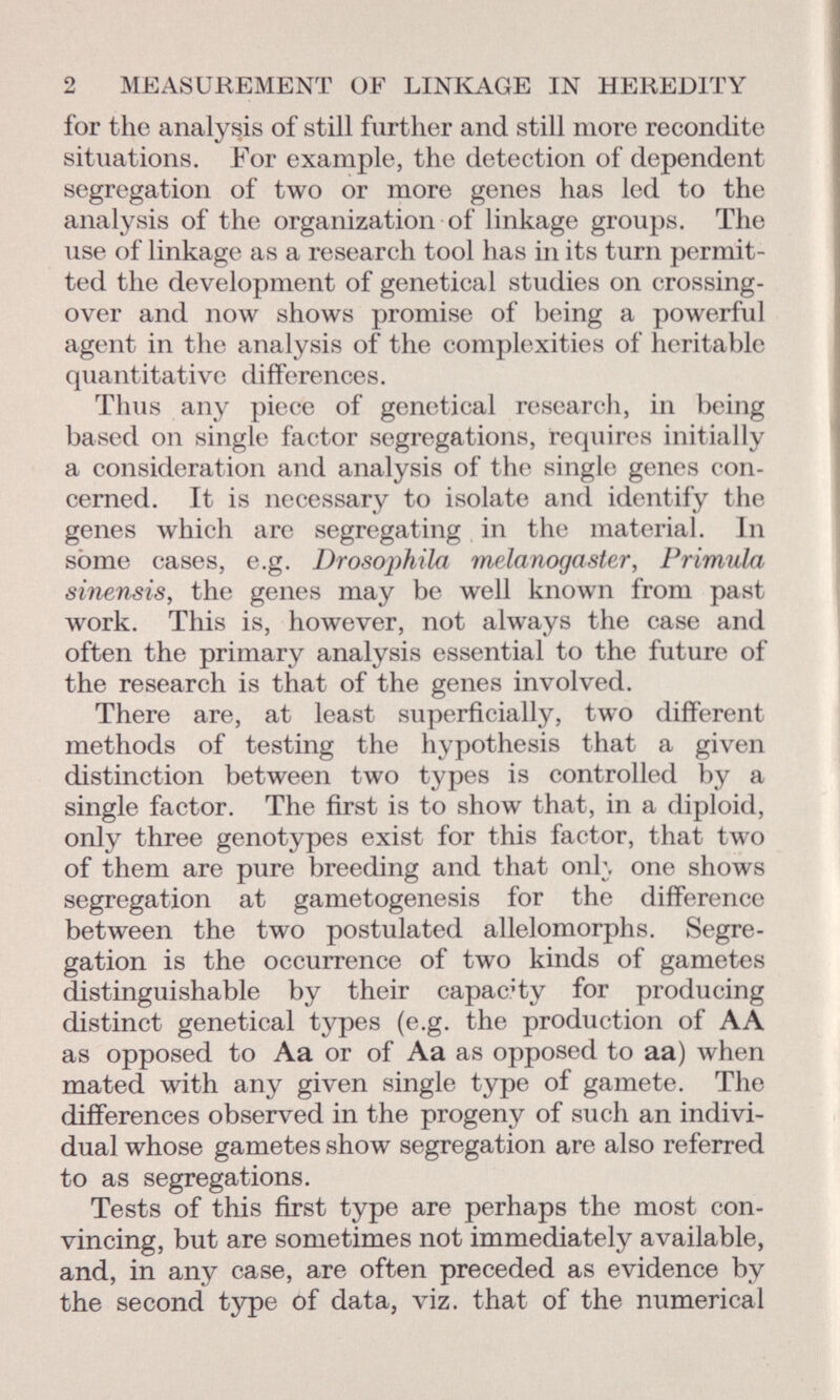 for the analysis of still further and still more recondite situations. For example, the detection of dependent segregation of two or more genes has led to the analysis of the organization of linkage groups. The use of linkage as a research tool has in its turn permit ted the development of genetical studies on crossing- over and now shows promise of being a powerful agent in the analysis of the complexities of heritable quantitative differences. Thus any piece of genetical research, in being based on single factor segregations, requires initially a consideration and analysis of the single genes con cerned. It is necessary to isolate and identify the genes which are segregating in the material. In sòme cases, e.g. Drosoj)hila melanogaster, Primula sinensis, the genes may be well known from past work. This is, however, not always the case and often the primary analysis essential to the future of the research is that of the genes involved. There are, at least superficially, two different methods of testing the hypothesis that a given distinction between two types is controlled by a single factor. The first is to show that, in a diploid, only three genotypes exist for this factor, that two of them are pure breeding and that onh one shows segregation at gametogenesis for the difference between the two postulated allelomorphs. Segre gation is the occurrence of two kinds of gametes distinguishable by their capacity for producing distinct genetical types (e.g. the production of AA as opposed to Aa or of Aa as opposed to aa) when mated with any given single type of gamete. The differences observed in the progeny of such an indivi dual whose gametes show segregation are also referred to as segregations. Tests of this first type are perhaps the most con vincing, but are sometimes not immediately available, and, in any case, are often preceded as evidence by the second type of data, viz. that of the numerical