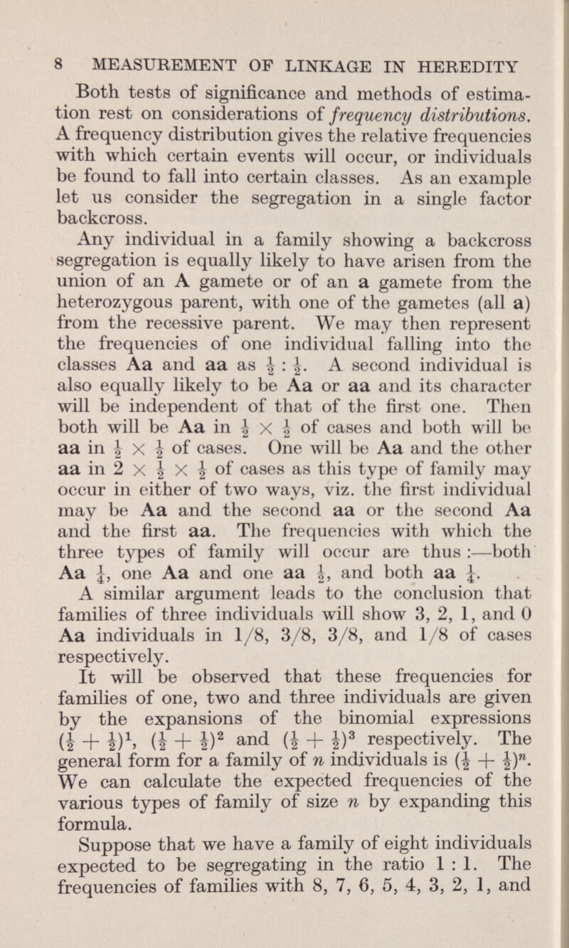 Both tests of significance and methods of estima tion rest on considerations of frequency distributions. A frequency distribution gives the relative frequencies with which certain events will occur, or individuals be found to fall into certain classes. As an example let us consider the segregation in a single factor backcross. Any individual in a family showing a backcross segregation is equally likely to have arisen from the union of an A gamete or of an a gamete from the heterozygous parent, with one of the gametes (all a) from the recessive parent. We may then represent the frequencies of one individual falling into the classes Aa and aa as \ A second individual is also equally likely to be Aa or aa and its character will be independent of that of the first one. Then both will be Aa in \ x | °f cases and both will be aa in \ x \ of cases. One will be Aa and the other aa in 2 x | X J of cases as this type of family may occur in either of two ways, viz. the first individual may be Aa and the second aa or the second Aa and the first aa. The frequencies with which the three types of family will occur are thus :—both Aa J, one Aa and one aa and both aa J. A similar argument leads to the conclusion that families of three individuals will show 3, 2, 1, and 0 Aa individuals in 1/8, 3/8, 3/8, and 1/8 of cases respectively. It will be observed that these frequencies for families of one, two and three individuals are given by the expansions of the binomial expressions ii + i) 1 , (i + i) 2 and (i + è) 3 respectively. The general form for a family of n individuals is -j- |) n . We can calculate the expected frequencies of the various types of family of size n by expanding this formula. Suppose that we have a family of eight individuals expected to be segregating in the ratio 1:1. The frequencies of families with 8, 7, 6, 5, 4, 3, 2, 1, and