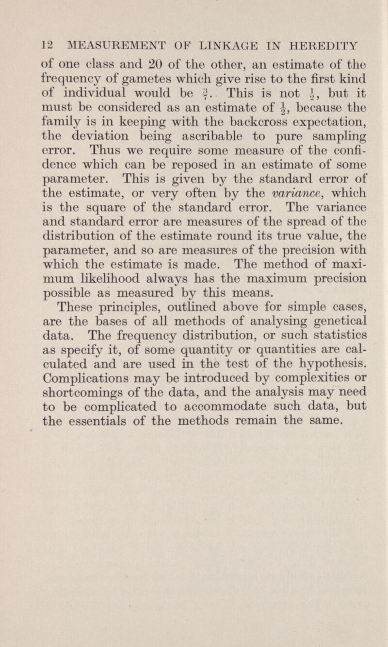 of one class and 20 of the other, an estimate of the frequency of gametes which give rise to the first kind of individual would be This is not J, but it must be considered as an estimate of J, because the family is in keeping with the backcross expectation, the deviation being ascribable to pure sampling error. Thus we require some measure of the confi dence which can be reposed in an estimate of some parameter. This is given by the standard error of the estimate, or very often by the variance , which is the square of the standard error. The variance and standard error are measures of the spread of the distribution of the estimate round its true value, the parameter, and so are measures of the precision with which the estimate is made. The method of maxi mum likelihood always has the maximum precision possible as measured by this means. These principles, outlined above for simple cases, are the bases of all methods of analysing genetical data. The frequency distribution, or such statistics as specify it, of some quantity or quantities are cal culated and are used in the test of the hypothesis. Complications may be introduced by complexities or shortcomings of the data, and the analysis may need to be complicated to accommodate such data, but the essentials of the methods remain the same.