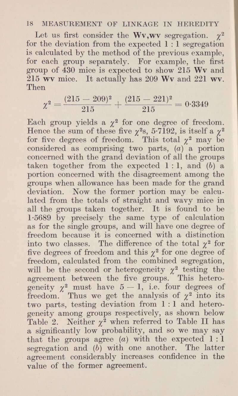 Let us first consider the Wv,wv segregation, y 2 for the deviation from the expected 1 : 1 segregation is calculated by the method of the previous example, for each group separately. For example, the first group of 430 mice is expected to show 215 Wv and 215 wv mice. It actually has 209 Wv and 221 wv. Then _ (215 - 209) 2 (215 - 221)» _ * ~ 215 + 215 Each group yields a y 2 for one degree of freedom. Hence the sum of these five y 2 s, 5-7192, is itself a y 2 for five degrees of freedom. This total y 2 may be considered as comprising two parts, (a) a portion concerned with the grand deviation of all the groups taken together from the expected 1:1, and (b) a portion concerned with the disagreement among the groups when allowance has been made for the grand deviation. Now the former portion may be calcu lated from the totals of straight and wavy mice in all the groups taken together. It is found to be 1-5689 by precisely the same type of calculation as for the single groups, and will have one degree of freedom because it is concerned with a distinction into two classes. The difference of the total y 2 for five degrees of freedom and this y 2 for one degree of freedom, calculated from the combined segregation, will be the second or heterogeneity y 2 testing the agreement between the five groups. This hetero geneity y 2 must have 5 — 1, i.e. four degrees of freedom. Thus we get the analysis of y 2 into its two parts, testing deviation from 1 : 1 and hetero geneity among groups respectively, as shown below Table 2. Neither y 2 when referred to Table II has a significantly low probability, and so we may say that the groups agree (a) with the expected 1 : 1 segregation and (b) with one another. The latter agreement considerably increases confidence in the value of the former agreement.