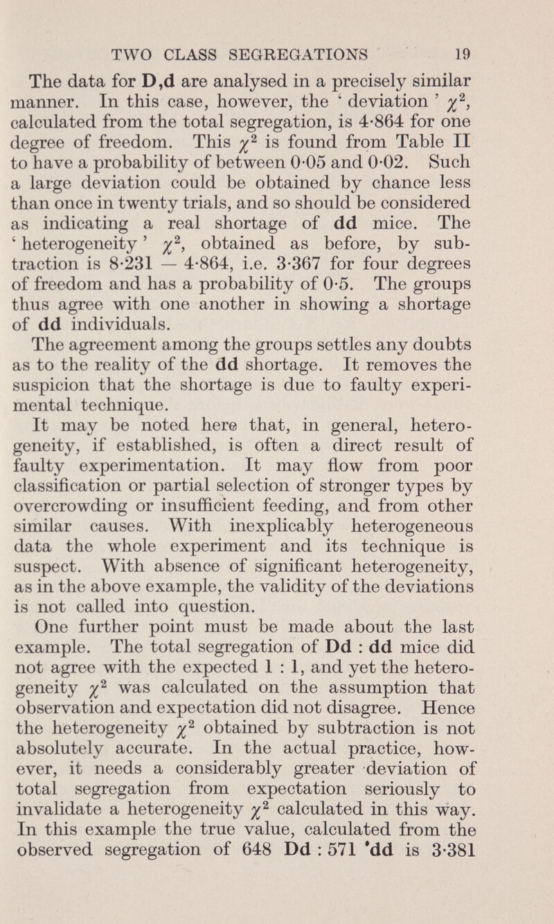 The data for D,d are analysed in a precisely similar manner. In this case, however, the ' deviation ' ^ 2 , calculated from the total segregation, is 4-864 for one degree of freedom. This is found from Table II to have a probability of between 0-05 and 0-02. Such a large deviation could be obtained by chance less than once in twenty trials, and so should be considered as indicating a real shortage of dd mice. The ' heterogeneity ' % 2 , obtained as before, by sub traction is 8-231 — 4-864, i.e. 3-367 for four degrees of freedom and has a probability of 0-5. The groups thus agree with one another in showing a shortage of dd individuals. The agreement among the groups settles any doubts as to the reality of the dd shortage. It removes the suspicion that the shortage is due to faulty experi mental technique. It may be noted here that, in general, hetero geneity, if established, is often a direct result of faulty experimentation. It may flow from poor classification or partial selection of stronger types by overcrowding or insufficient feeding, and from other similar causes. With inexplicably heterogeneous data the whole experiment and its technique is suspect. With absence of significant heterogeneity, as in the above example, the validity of the deviations is not called into question. One further point must be made about the last example. The total segregation of Dd : dd mice did not agree with the expected 1:1, and yet the hetero geneity i 2 was calculated on the assumption that observation and expectation did not disagree. Hence the heterogeneity obtained by subtraction is not absolutely accurate. In the actual practice, how ever, it needs a considerably greater deviation of total segregation from expectation seriously to invalidate a heterogeneity calculated in this way. In this example the true value, calculated from the observed segregation of 648 Dd : 571 'dd is 3-381