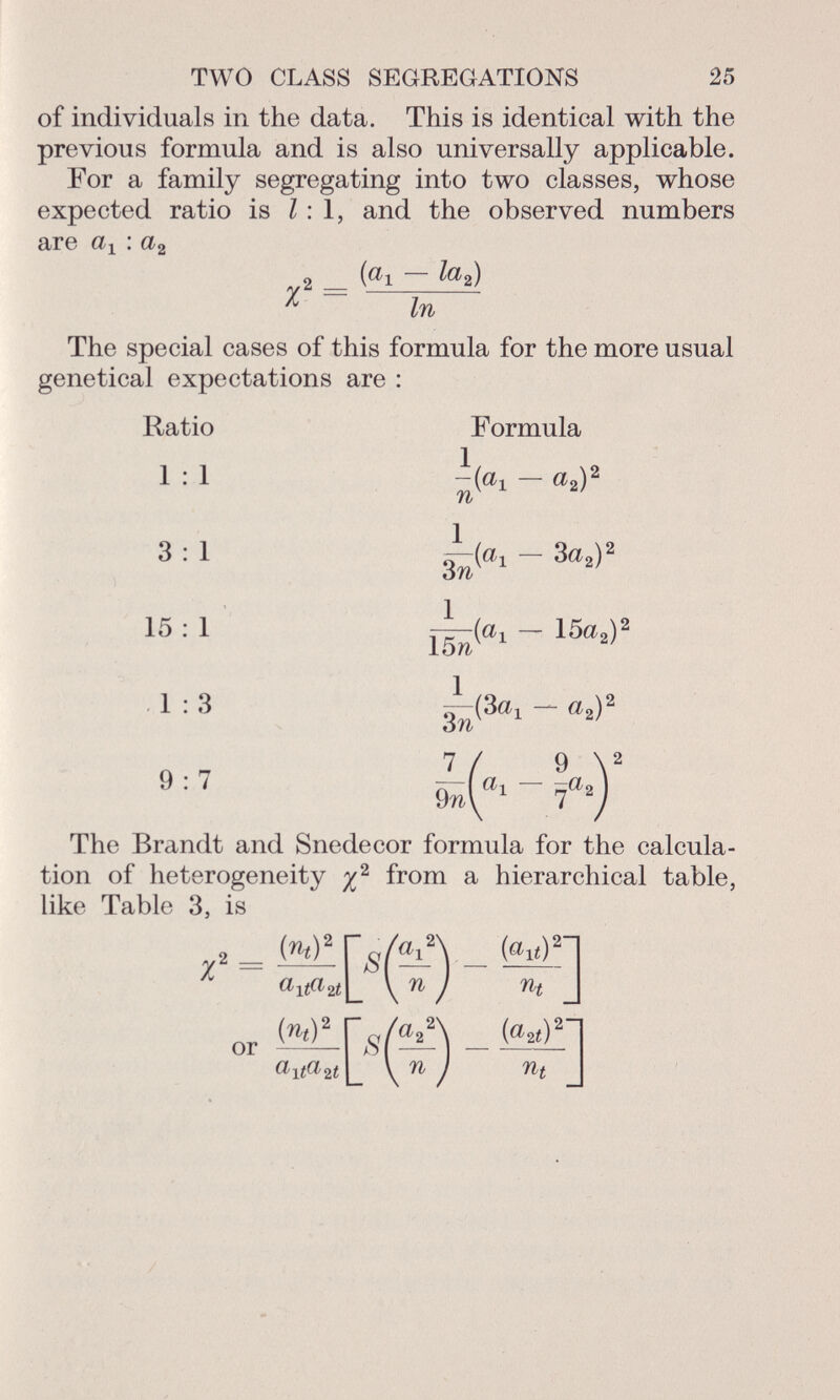 of individuals in the data. This is identical with the previous formula and is also universally applicable. For a family segregating into two classes, whose expected ratio is 1:1, and the observed numbers are a x : a 2 2 _ (Oi — la 2 ) r In The special cases of this formula for the more usual genetical expectations are : Ratio Formula 1 : 1 — a 2 ) 2 3 : 1 7T~{ a i — 3a 2 ) 2 óTv 15 : 1 15a ^ 1:3 — a 2 ) 2 9 : 7 — ( a, — ~a 2 3 n 7 / 9 9M 7 The Brandt and Snedecor formula for the calcula tion of heterogeneity % 2 from a hierarchical table, like Table 3, is 7 2 = w!r s Yv\ _ WH «K«aí|_ V n ) n t m wir <i(^s « i£«2í \ n ) n t